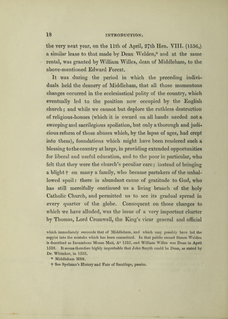 the very next year, on the 11th of April, 27th Hen. VIII. (1536,) a similar lease to that made by Dean Welden,* and at the same rental, was granted by William Willes, dean of Middleham, to the above-mentioned Edward Forest. It was during the period in which the preceding indivi- duals held the deanery of Middleham, that all those momentous changes occurred in the ecclesiastical polity of the country, which eventually led to the position now occupied by the English church; and while we cannot but deplore the ruthless destruction of religious-houses (which it is owned on all hands needed not a sweeping and sacrilegious spoliation, but only a thorough and judi- cious reform of those abuses which, by the lapse of ages, had crept into them), foundations which might have been rendered such a blessing to the country at large, in providing extended opportunities for liberal and useful education, and to the poor in particular, who felt that they were the church’s peculiar care; instead of bringing a blight t on many a family, who became jiartakers of the unhal- lowed spoil: there is abundant cause of gratitude to God, who has still mercifully continued us a living branch of the holy Catholic Church, and permitted us to see its gradual spread in every quarter of the globe. Consequent on those changes to which we have alluded, was the issue of a very important charter by Thomas, Lord Cromwell, the King’s vicar general and official which immediately succeeds tliat of Middleham, and which may possibly have led the copyist into the mistake which has been committed. In that public record Simon Welden is described as Ineumbens Mense Maii, A° 1535, and William Willes was Dean in April 1536. It seems therefore highly improbable that John Smyth could be Dean, as stated by Dr. Whitaker, in 1535. * Middleham MSS, t See Spelman’s History and Fate of Sacrilege, passim.