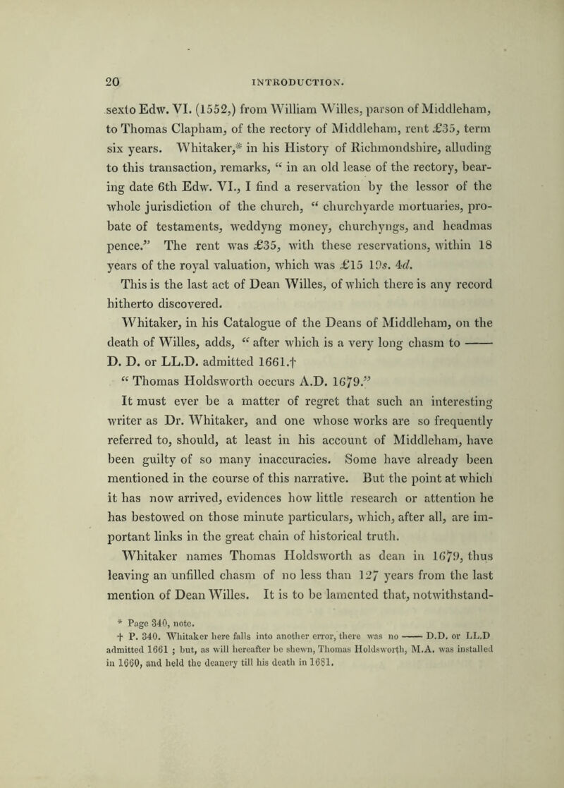 sexto Edw. VI. (1552,) from William Willes, parson of Middleham, to Thomas Clapham, of the rectory of Middleham, rent £35, term six years. Whitaker,* in his History of Richmondshire, allnding to this transaction, remarks, “ in an old lease of the rectory, bear- ing date 6th Edw. VI., I find a reservation by the lessor of the whole jurisdiction of the church, “ churchyarde mortuaries, pro- bate of testaments, weddyng money, churchyngs, and headmas pence.’’ The rent was £35, with these reservations, within 18 years of the royal valuation, which was £15 195. 4</. This is the last act of Dean Willes, of which there is any record hitherto discovered. Whitaker, in his Catalogue of the Deans of Middleham, on the death of Willes, adds, ‘‘ after which is a very long chasm to D. D. or LL.D. admitted 1661.t “ Thomas Holdsworth occurs A.D. 1679.” It must ever be a matter of regret that such an interesting writer as Dr. Whitaker, and one whose works are so frequently referred to, should, at least in his account of Middleham, have been guilty of so many inaccuracies. Some have already been mentioned in the course of this narrative. But the jioint at which it has now arrived, evidences how little research or attention he has bestowed on those minute particulars, which, after all, are im- portant links in the great chain of historical truth. Whitaker names Thomas Holdsworth as dean in 1679, thus leaving an unfilled chasm of no less than 127 years from the last mention of Dean Willes. It is to l)e lamented that, notwithstand- * Page 340, note. + P. 340. Whitaker here falls into another cn’or, there was no D.D. or LL.D admitted 1661 ; but, as will hereafter be shewn, Thomas Holdsworth, M.A. was installed in 1660, and held the deanery till his death in 1681.