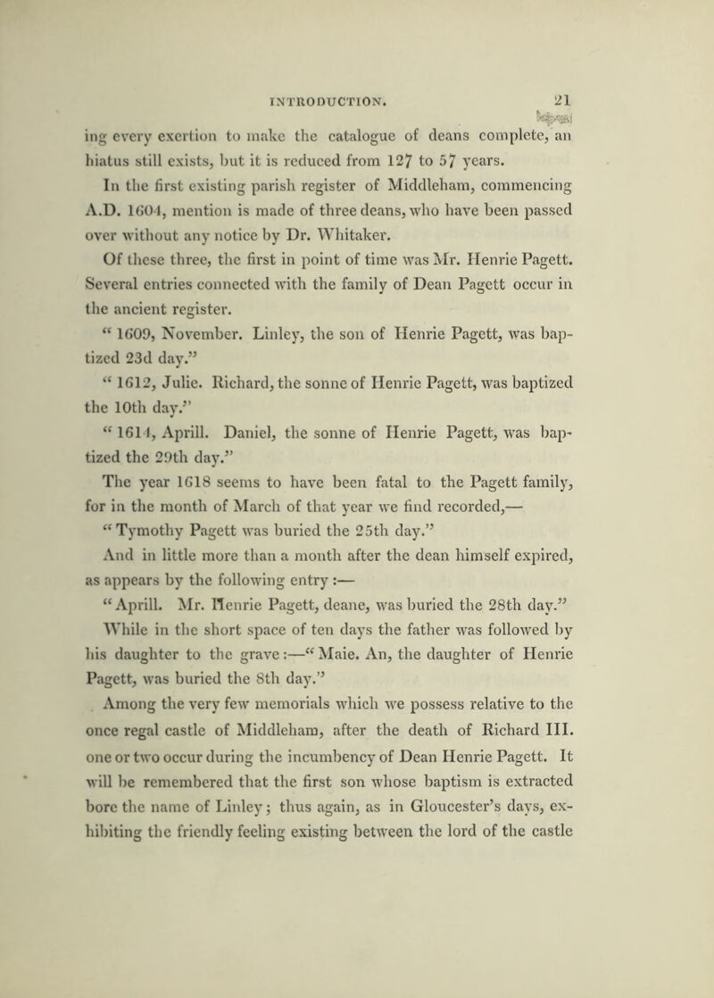 ing every exertion to make the catalogue of deans complete, an hiatus still exists, but it is reduced from 127 to 57 years. In the first existing parish register of Middleham, commencing A.D. IGOl, mention is made of three deans, who have been passed over without any notice by Dr. Whitaker. Of these three, the first in point of time was Mr. Ilenrie Pagett. Several entries connected with the family of Dean Pagett occur in the ancient register. “ 16'09, November. Linley, the son of Henrie Pagett, was bap- tized 23d day.” “ 1612, Julie. Richard, the sonne of Ilenrie Pagett, was baptized the 10th day.” “ 1611, Aprill. Daniel, the sonne of Ilenrie Pagett, was bap- tized the 29th day.” The year 1618 seems to have been fatal to the Pagett family, for in the month of March of that year we find I'ecorded,— ‘‘Tymothy Pagett was buried the 25th day.” And in little more than a month after the dean himself expired, as appears by the following entry ;— “ Aprill. Mr. Henrie Pagett, deane, was buried the 28th day.” While in the short space of ten days the father was followed by his daughter to the grave:—“ Maie. An, the daughter of Henrie Pagett, was buried the 8th day.” Among the very few memorials which we possess relative to the once regal castle of Middleham, after the death of Richard III. one or two occur during the incumbency of Dean Henrie Pagett. It will be remembered that the first son whose baptism is extracted bore the name of Linley; thus again, as in Gloucester’s days, ex- hibiting the friendly feeling existing between the lord of the castle