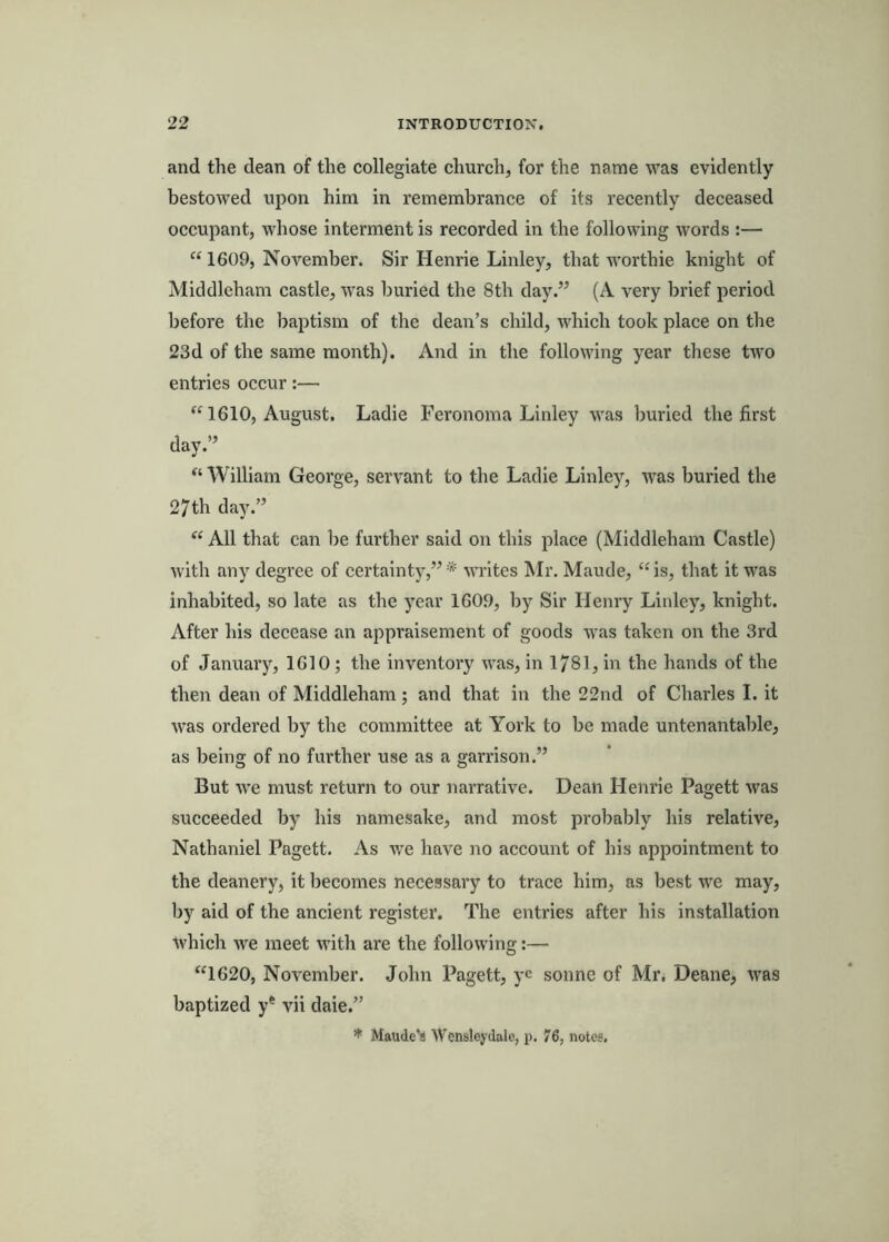 and the dean of the collegiate church, for the name was evidently bestowed upon him in remembrance of its recently deceased occupant, whose interment is recorded in the following words :— “ 1609, November. Sir Henrie Linley, that worthie knight of Middleham castle, was buried the 8th day.” (A very brief period before the baptism of the dean’s child, which took place on the 23d of the same month). And in the following year these two entries occur:— 1610, August. Ladie Feronoma Linley was buried the first day.” “ William George, servant to the Ladie Linley, was burled the 27th day.” “ All that can be further said on this place (Middleham Castle) with any degree of certainty,”* writes Mr. Maude, ‘Gs, that it was inhabited, so late as the year 1609, by Sir Henry Linley, knight. After his decease an appraisement of goods was taken on the 3rd of January, 1610 ; the inventory was, in 1781, in the hands of the then dean of Middleham ; and that in the 22nd of Charles 1. it was ordered by the committee at York to be made untenantable, as being of no further use as a garrison.” But we must return to our narrative. Dean Henrie Pagett was succeeded by his namesake, and most probably his relative, Nathaniel Pagett. As we have no account of his appointment to the deanery, it becomes necessary to trace him, as best we may, by aid of the ancient register. The entries after his installation which we meet with are the following:— “1620, November. John Pagett, yc sonne of Mr. Deane, was baptized y* vii dale.” Maude’s Wensleydale, p. 76, notes.