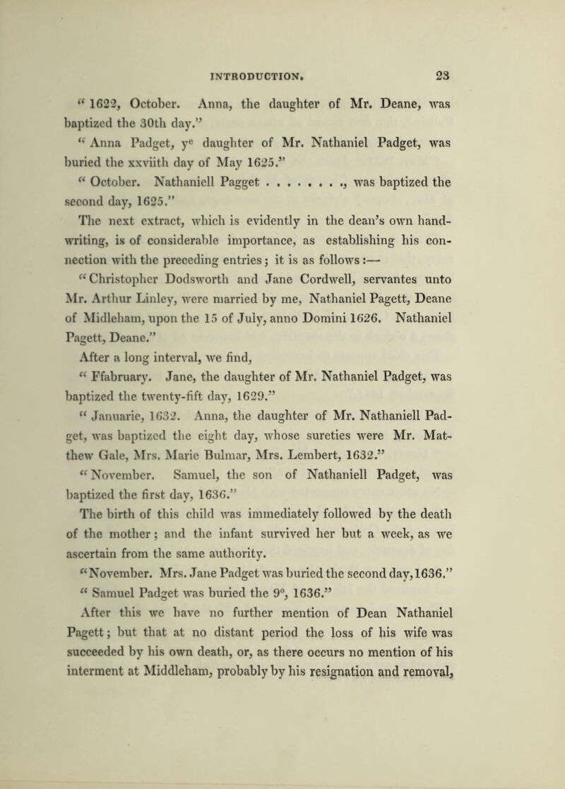 “ 1622, October. Anna, the daughter of Mr. Deane, was baptized the 30th day.’^ Anna Padget, y® daughter of Mr. Nathaniel Padget, was buried the xxviith day of May 1625.” October. Nathaniell Pagget was baptized the second day, 1625.” The next extract, which is evidently in the dean’s own hand- writing, is of considerable importance, as establishing his con- nection M’ith the preceding entries; it is as follows:— “Christopher Dodsworth and Jane Cordwell, servantes unto Mr. Arthur Linley, were married by me, Nathaniel Pagett, Deane of Midleham, upon the 15 of July, anno Domini 1626. Nathaniel Pagett, Deane.” After a long interval, we find, “ Ffabruarv. Jane, the daughter of Mr. Nathaniel Padget, was baptized the twenty-fift day, 1629.” “ Januarie, 1632. Anna, the daughter of Mr. Nathaniell Pad- get, was baptized the eight day, whose sureties were Mr. Mat- thew Gale, Mrs. Marie Bulmar, Mrs. Lembert, 1632.” “ November. Samuel, the son of Nathaniell Padget, was baptized the first day, 1636.” The birth of this child was immediately followed by the death of the mother; and the infant survived her but a week, as we ascertain from the same authority. “ November. Mrs. Jane Padget was Iniried the second day, 1636.” “ Samuel Padget was buried the 9°, 1636.” After this we have no further mention of Dean Nathaniel Pagett; but that at no distant period the loss of his wife was succeeded by his own death, or, as there occurs no mention of his interment at Middleham, probably by his resignation and removal,