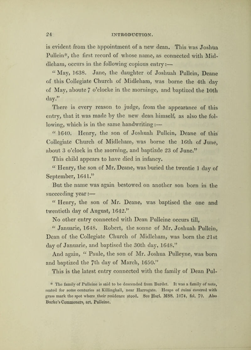 is evident from the appointment of a new dean. This was Joshua Pullein*, the first record of whose name, as connected with Wid- dleharn, occurs in the folloAving copious entr)':— ‘•'May, 1638. Jane, the daughter of Joshuah Pullein, Deane of this Collegiate Church of Midleham, was borne the 4th day of May, aboute 7 o’clocke in the morninge, and baptized the 10th day.” There is every reason to judge, from the appearance of this entry, that it was made by the new dean himself, as also the fol- lowing, which is in the same handwriting:— “ 1640. Henry, the son of Joshuah Pullein, Deane of this Collegiate Church of Midleham, was borne the 16th of June, about 3 o’clock in the morning, and baptizde 23 of June.” This child appears to have died in infancy. “ Henry, the son of Mr. Deane, was buried the twentie 1 day of September, 1641.” But the name was again bestowed on another son born in the succeeding year:— “ Henry, the son of Mr, Deane, was baptised the one and twentieth day of August, 1642.” No other entry connected with Dean Pulleine occurs till, “ Januarie, 1648. Robert, the sonne of Mr. Joshuah Pullein, Dean of the Collegiate Church of Midleham, was born the 21st day of Januarie, and baptised the 30th day, 1648.” And again, “ Paule, the son of Mr. Joshua Pulleyne, was born and baptized the 7th day of March, 1650.” This is the latest entry connected with the family of Dean Pul- * The family of Pulleine is said to be descended from Burdet. It was a family of note, seated for some centuries at Killinghall, near Harrogate. Heaps of ruins covered with grass mark the spot where, their residence stood. Seo Harl. MSS. 1074, fol. 70. Also Burke’s Commoners, art. Pulleine,