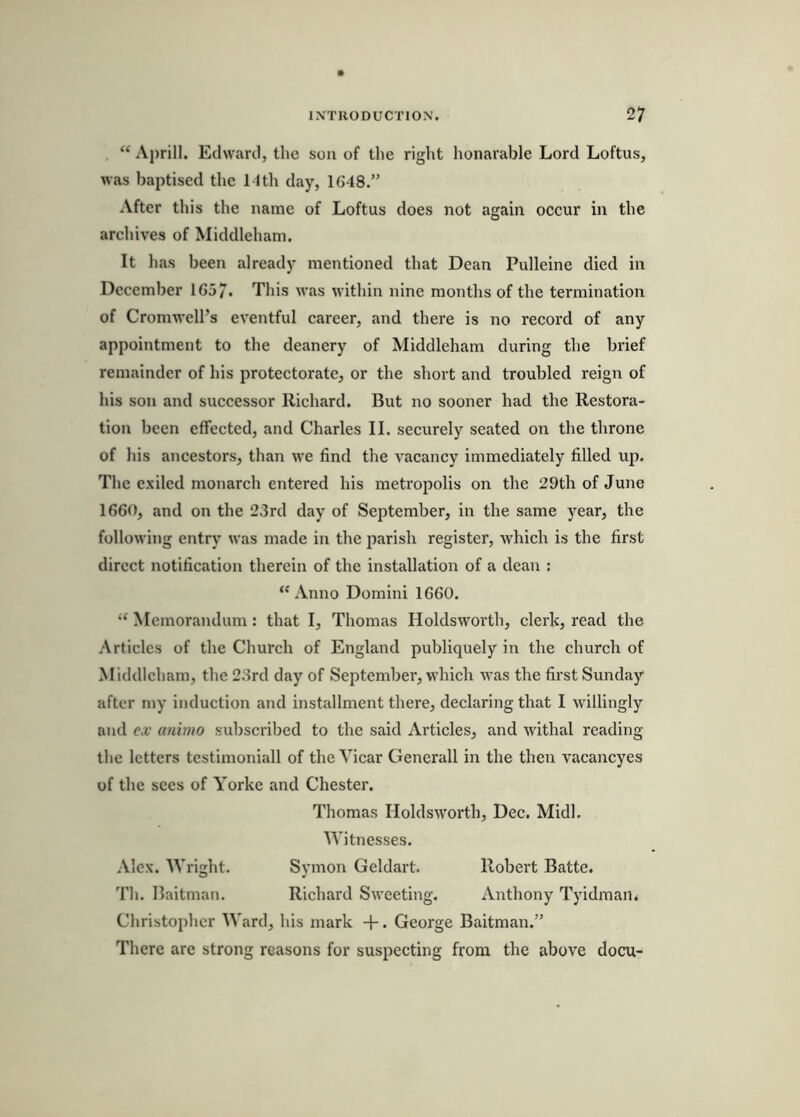 “ Aprill. Edward, the son of the right honarable Lord Loftus, was baptised the Mth day, 1648.” After this the name of Loftus does not again occur in the archives of Middleham. It has been already mentioned that Dean Pulleine died in December 165/. This Avas within nine months of the termination of Cromwell’s eventful career, and there is no record of any appointment to the deanery of Middleham during the brief remainder of his protectorate, or the short and troubled reign of his son and successor Richard. But no sooner had the Restora- tion been effected, and Charles II. securely seated on the throne of his ancestors, than we find the vacancy immediately filled up. The exiled monarch entered his metropolis on the 29th of June 1660, and on the 23rd day of September, in the same year, the following entry was made in the parish register, which is the first direct notification therein of the installation of a dean ; “Anno Domini 1660. “ Memorandum: that I, Thomas Holdsworth, clerk, read the Articles of the Church of England publiquely in the church of Middleham, the 23rd day of September, which was the first Sunday after my induction and installment there, declaring that I willingly and ex animo subscribed to the said Articles, and withal reading the letters testimonial! of the Vicar Generali in the then vacancyes of the sees of Yorke and Chester. Thomas Holdsworth, Dec. Midi. Witnesses. Alex. Wright. Symon Geldart. Robert Batte. Th. Baitman. Richard Sweeting. Anthony Tyidman* Christopher Ward, his mark +. George Baitman.” There are strong reasons for suspecting from the above docu-