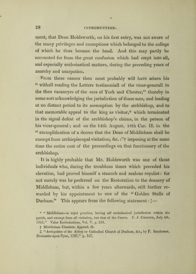 ment, that Dean Holdsworth, on his first entry, was not aware of the many privileges and exemptions which belonged to the college of w’hich he thus became the head. And this may partly be accounted for from the great confusion which had crept into all, and especially ecclesiastical matters, during the preceding years of anarchy and usuriiation. h’rom these causes then most probably will have arisen his “ withall reading the Letters testimonial! of the A'icar-generall in the then vacancyes of the sees of York and Chester,” thereby in some sort acknowledging the jurisdiction of those sees, and leading at no distant period to its assumption by the archbishop, and to that memorable appeal to the king as visitor,* Avhich terminated in the signal defeat of the archliishop’s claims, in the person of his vicar-general; and on the 14th August, 18th Car. II. in the “ exemiilification of a decree that the Dean of Middleham shall be exempt from archiepiscopal visitation, &c. :”t imposing at the same time the entire cost of the proceedings on that functionary of the archbishop. It is highly probable that Mr. Holdsworth was one of those individuals who, during the troublous times which preceded his elevation, had proved himself a staunch and zealous royalist: for not merely Avas he preferred on the Restoration to the deanery of Middleham, but, within a fcAV years afterAvards, still further re- warded by his appointment to one of the  Golden Stalls of Durham.” This appears from the folloAving statement: X— * “ Middleham—a royal peculiar, having all ecclesiastical jurisdiction within the parish, and exempt from all visitation, but that of the Crown. C. J. Chester, July 4th, 1845.” A’'alor Ecclesiasticus, Vol. V. p. 334. f Middleham Charters. Append. O. $ “Antiquities of the Abbey or Cathedral Church of Durham, &c., by P. Sanderson, Newcastle-upon-Tyne, 1767,” p. 107.
