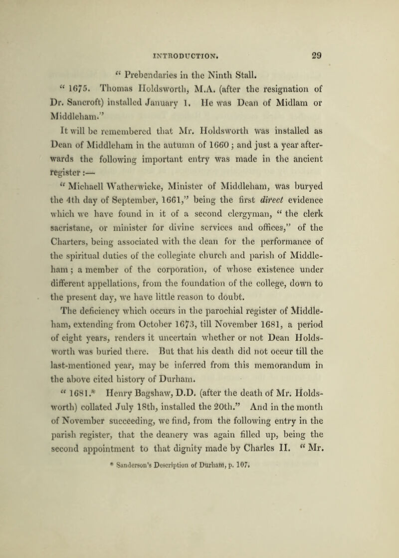 ‘‘ Prebendaries in the Ninth Stall. “ 1675. Thomas Iloklswortli, M.A. (after the resignation of Dr. Sancroft) installed January 1. lie was Dean of Midlani or Middleham.’’ It will he remenihercd that Mr. Holdsworth was installed as Dean of Middleham in the autumn of 1660 j and just a year after- wards the following important entry was made in the ancient register:—  Michaell Watherwicke, Minister of Middleham, was huryed the 4th day of September, 1661,” being the first direct evidence which we have found in it of a second clergyman, “ the clerk sacristanc, or minister for divine services and offices,” of the Charters, being associated with the dean for the performance of the spiritual duties of the collegiate church and parish of Middle- ham ; a member of the corporation, of whose existence under different appellations, from the foundation of the college, down to the present day, we have little reason to doubt. The deficiency which occurs in the parochial register of Middle- ham, extending from October 1673, till November 1681, a period of eight years, renders it uncertain whether or not Dean Holds- worth was buried there. But that his death did not occur till the last-mentioned year, may be inferred from this memorandum in the above cited histoi*y of Durham. “ 1681.^ Henry Bagshaw, D.D. (after the death of Mr. Holds- worth) collated July 18th, installed the 20th.” And in the month of November succeeding, we find, from the following entry in the parish register, that the deanery was again filled up, being the second appointment to that dignity made by Charles II. “ Mr. • Sanderson'* Description of Durham, p. 10“.