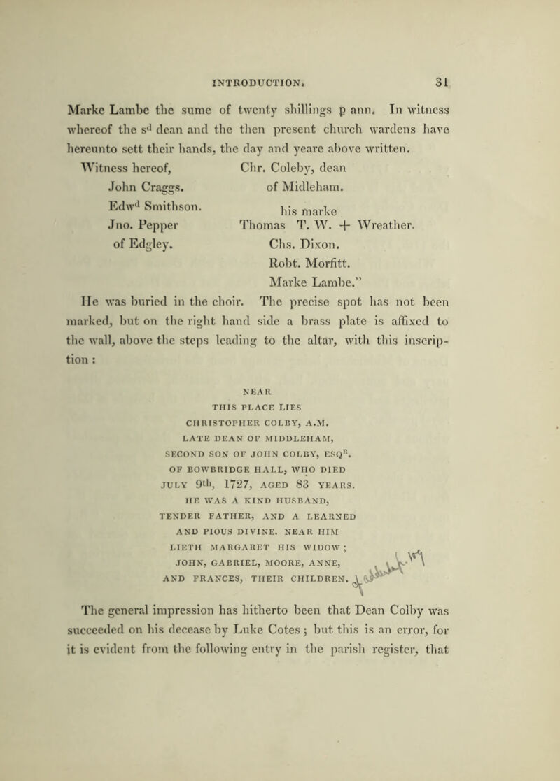 Markc Lambe the sumc of twenty shillings p ann. In witness whereof the s'' dean and the then present church wardens have hereunto sett their hands, the day and yearc above written. Witness hereof, Chr. Colehy, dean John Craggs. of Midlehani. Edw' Smithson. Jno. Pepper Thomas T. W. + Wreather. of Edgley. Chs. Dixon. Roht. Morfitt. Marke Lamhe.” He was buried in the choir. The precise spot has not been marked, hut on tlic right hand side a brass plate is affixed to the wall, above the steps leading to the altar, with this inscrip- tion : NEAR THIS PLACE LIES CHRISTOPHER COLBY, A.M. LATE DEAN OF MIDDLEHAM, SF.COND SON OF JOHN COLBY, ESq. OF BOWBRIDGE HALL, WHO DIED JULY 9‘'>, 1727, AGED 83 YEARS. HE WAS A KIND HUSBAND, TENDER FATHER, AND A LEARNED AND PIOUS DIVINE. NEAR HIM LIETH MARGARET HIS WIDOW; JOHN, GABRIEL, MOORE, ANNE, AND FRANCES, THEIR CHILDREN. The general impression has hitherto been that Dean Colby was succeeded on his decease by Luke Cotes ; hut this is an error, for it is evident from the following entry in the parish register, that