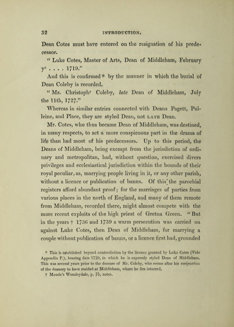 Dean Cotes must have entered on the resignation of his prede- cessor. “ Luke Cotes, Master of Arts, Dean of Middleham, February yc . . . . 1719.” And this is confirmed * by the manner in which the burial of Dean Coleby is recorded. “ Mr. Christoph*’ Coleby, late Dean of Middleham, July the 11th, 1727.” Whereas in similar entries connected with Deans Pagett, Pul- leine, and Place, they are styled Dean, not late Dean. Mr. Cotes, who thus became Dean of Middleham, was destined, in many respects, to act a more conspicuous part in the drama of life than had most of his predecessors. Up to this period, the Deans of Middleham, being exempt from the jurisdiction of ordi- nary and metropolitan, had, without question, exercised divers privileges and ecclesiastical jurisdiction within the bounds of their royal peculiar, as, marrying people living in it, or any other parish, without a licence or publication of banns. Of this] the parochial registers afford abundant proof; for the marriages of parties from various places in the north of England, and many of them remote from Middleham, recorded there, might almost compete with the more recent exploits of the high priest of Gretna Green. “ But in the years f 1736’ and 1739 a warm persecution was carried on against Luke Cotes, then Dean of Middleham, for marrying a couple without publication of banns, or a licence first had, grounded * This is established beyond contradietion by the licence granted by Luke Cotes (Vide Appendix P.), bearing date 1720, in which he is expressly styled Dean of Middleham. This was several years prior to the decease of Mr. Coleby, who seems after his nsigimtion of the deanery to have resided at Middleham, where he lies interred, t Maude’s Wensleydale, p. 75, notes.