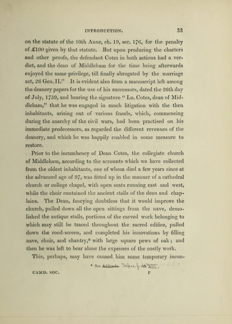 on the statute of the lOth Anne, ch. 19, sec. l7^»j fov the penalty of £100 given by that statute. But upon producing the charters and other proofs, the defendant Cotes in both actions had a ver- dict, and the dean of Middleham for the time being afterwards enjoyed the same privilege, till finally abrogated by the marriage act, 26 Geo. II.” It is evident also from a manuscript left among tlie deanery papers for the use of his successors, dated the 26th day of July, 1739, and bearing the signature “ Lu. Cotes, dean of Mid- dleham,” that he was engaged in much litigation with the then inhabitants, arising out of various frauds, which, commencing during the anarchy of the civil wars, had been practised on his immediate predecessors, as regarded the different revenues of the deanery, and which he was happily enabled in some measure to restore. Prior to the incumbency of Dean Cotes, the collegiate church of Middleham, according to the accounts which we have collected from the oldest inhabitants, one of whom died a few years since at the advanced age of 97, was fitted up in the manner of a cathedral church or college chapel, with open seats running east and west, while the choir contained the ancient stalls of the dean and chap- lains. The Dean, fancying doubtless that it would improve the church, pulled down all the open sittings from the nave, demo- lished the antique stalls, portions of the carved work belonging to which may still be traced throughout the sacred edifice, pulled doM’n the rood-screen, and completed his innovations by filling nave, choir, and chantry,* with large square pews of oak; and tlien he was left to bear alone the expenses of the costly work. This, perhaps, may have caused him some temporary incon- * See AiLkiuli*. ^ ' F CAMD. SOC.