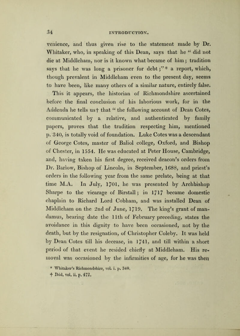 venience, and thus given rise to the statement made by Dr. Whitaker, who, in speaking of this Dean, says that he “ did not die at Middleham, nor is it known what became of him; tradition says that he Avas long a prisoner for debt* a report, which, though prevalent in Middleham even to the present day, seems to have been, like many others of a similar nature, entirely false. This it appears, the historian of llichmondshire ascertained before the final conclusion of his laborious work, for in the Addenda he tells usf that “ the following account of Dean Cotes, communicated by a relative, and authenticated by family papers, proves that the tradition respecting him, mentioned p. 340, is totally void of foundation. Luke Cotes was a descendant of George Cotes, master of Baliol college, Oxford, and Bishop of Chester, in 1554. He was educated at Peter House, Cambridge, and, having taken his first degree, received deacon’s orders from Dr. Barlow, Bishop of Lincoln, in September, 1688, and priest’s orders in the following year from the same prelate, being at that time M.A. In July, 1701, he was presented by Archbishop Sharpe to the vicarage of Birstall; in 1717 became domestic chaplain to Richard Lord Cobham, and was installed Dean of Middleham on the 2nd of June, 1719. The king’s grant of man- damus, bearing date the 11th of February preceding, states the avoidance in this dignity to have been occasioned, not by the death, but by the resignation, of Cliristopher Coleby. It was held b)^ Dean Cotes till his decease, in 1741, and till within a short period of that event he resided chiefly at Middleham. His re- moval Avas occasioned by the infirmities of age, for he Avas then *■ Whitaker’s Richmondshire, vol. i. p. 340. + Ibid, A'ol, ii. p. 472.