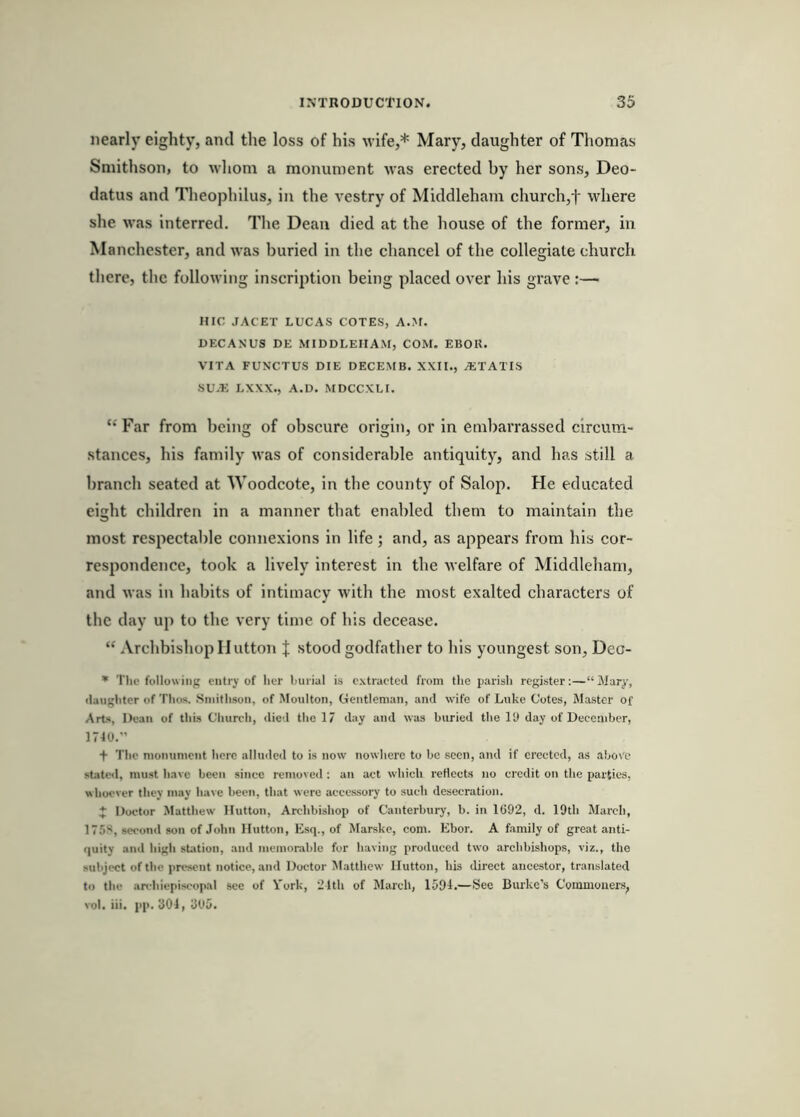 nearly eighty, and the loss of his wife,* Mary, daughter of Thomas Smithson, to nhom a monument was erected by her sons, Deo- datus and Theophilus, in the vestry of Middleham church,t where she was interred. The Dean died at the house of the former, in Manchester, and was buried in the chancel of the collegiate church there, the following inscription being placed over his grave :— HIC JACET LUCAS COTES, A.M. DECAXUS DE MIDDLEHAM, COM. EBOK. VITA FUNCTUS DIE DECEMB. XXII., AiTATIS SU.E LXXX., A.D. MDCCXLI. “ Far from being of obscure origin, or in embarrassed circum- stances, his family was of considerable antiquity, and has still a branch seated at Woodcote, in the county of Salop. He educated eight children in a manner that enabled them to maintain the most respectable connexions in life; and, as appears from his cor- respondence, took a lively interest in the u elfare of Middleham, and was in habits of intimacy with the most exalted characters of the day up to the very time of his decease. “ Archbishop Hutton J stood godfather to his youngest son, Deo- * The following entry of her burial is extraetecl from the parish register:—“Mary, (laughter of Thos. .Smithson, of Moulton, Gentleman, and wife of Luke Cotes, Master of Arts, Dean of this Church, died the 17 day and was buried the lU day of December, 1710.” f The monument here alluded to is now nowhere to be seen, and if erected, as above stated, must have been since removed ; an act which reflects no credit on the parties, whoever they may have been, that were accessory to such desecration. 4: Doctor Matthew Hutton, Archbishop of Canterbury, b. in 1092, d. 19th March, 175S, second son of John Hutton, Esq., of Marskc, com. Ebor. A family of great anti- quity and high station, and memorable for having produced two archbishops, viz., the subject of the present notice, and Doctor Matthew Hutton, his direct ancestor, translated to the .archiepiscop.al sec of Vork, 21th of March, 1594,—See Burke’s Commoners, vol. iii, pp. 304, 3U5.