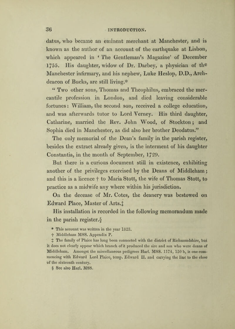 clatus, who became an eminent merchant at Manchester, and is known as the author of an account of the earthquake at Lisbon, which appeared in ‘ The Gentlemaids Magazine’ of December 1755. His daughter, widow of Dr. Darbey, a physician of the Manchester infirmary, and his nephew, Luke Heslop, D.D., Arch- deacon of Bucks, are still living.* “ Two other sons, Thomas and Theophilus, embraced the mei’- cantile profession in London, and died leaving considerable fortunes: William, the second son, received a college education, and was afterwards tutor to Lord Verney. His third daughter, Catharine, married the Rev. John Wood, of Stockton; and Sophia died in Manchester, as did also her brother Deodatus.” The only memorial of the Dean’s family in the parish register, besides the extract already given, is the interment of his daughter Constantia, in the month of September, 1729. But there is a curious document still in existence, exhibiting another of the privileges exercised by the Deans of Middleham; and this is a licence t to Maria Stott, the wife of Thomas Stott, to practice as a midwife any where within his jurisdiction. On the decease of Mr. Cotes, the deanery was bestowed on Edward Place, Master of Arts.J His installation is recorded in the following memorandum made in the parish register. § * This account was written in the year 1823. + Middleham MSS. Appendix P. J The family of Plaice has long been connected with the district of Ricliniondshirc, but it does not clearly appear which branch of it produced the sire and son who were deans of Middleham. Amongst the miscellaneous pedigrees Harl. MSS. 1174, 150 b, is one com- mencing with Edward Lord Plaice, temp. Edward II. and carrying the line to the close of the sixteenth century. § See also Harl. MSS.