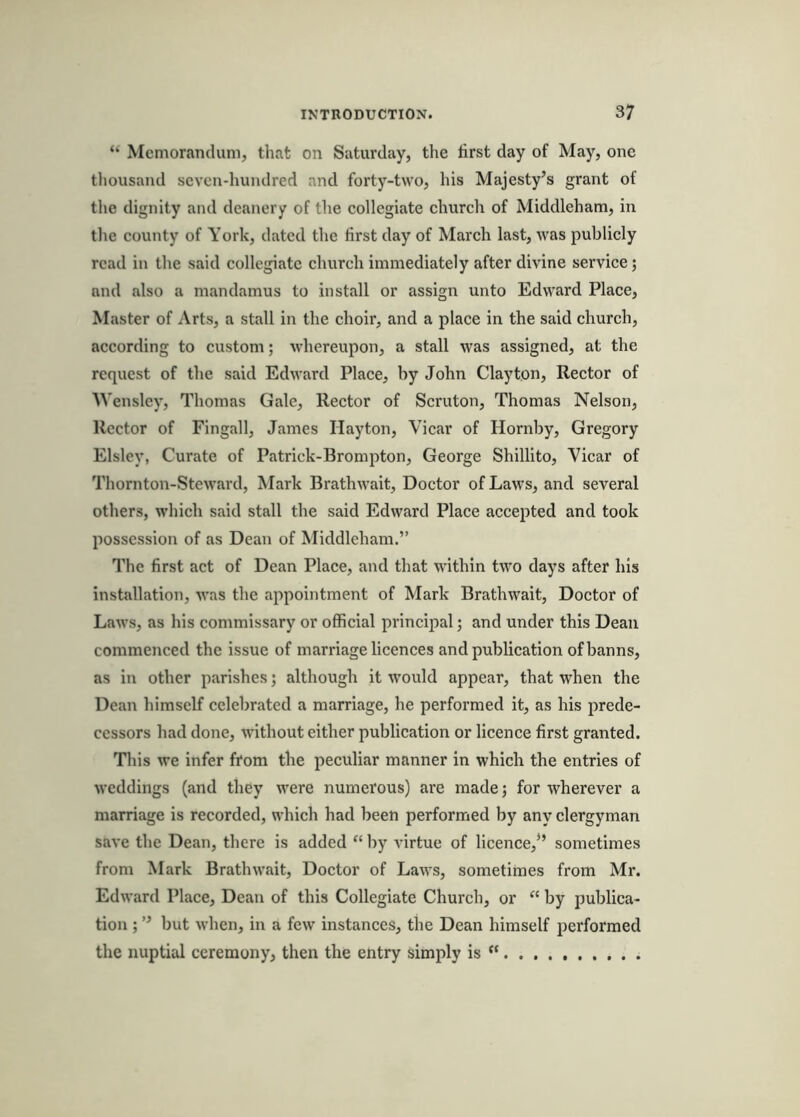 “ Memorandum, that on Saturday, the first day of May, one thousand seven-hundred and forty-two, his Majesty’s grant of the dignity and deanery of the eollegiate ehurch of Middleham, in tlie eounty of York, dated the first day of March last, was publicly read in the said collegiate church immediately after divine service; and also a mandamus to install or assign unto Edward Place, Master of Arts, a stall in the choir, and a place in the said church, according to custom; whereupon, a stall was assigned, at the request of the said Edward Place, by John Clayton, Rector of Wensley, Thomas Gale, Rector of Scruton, Thomas Nelson, Rector of Fingall, James Hayton, Vicar of Hornby, Gregory Elsley, Curate of Patrick-Brompton, George Shillito, Vicar of Thornton-Stewfird, Mark Brathwait, Doctor of Laws, and several others, which said stall the said Edward Place accepted and took possession of as Dean of Middleham.” The first act of Dean Place, and that within two days after his installation, was the appointment of Mark Brathwait, Doctor of Laws, as his commissary or official principal; and under this Dean commenced the issue of marriage licences and publication of banns, as in other parishes; although it would appear, that when the Dean himself celebrated a marriage, he performed it, as his prede- cessors had done, without either publication or licence first granted. This we infer from the peculiar manner in which the entries of weddings (and they were numerous) are made; for wherever a marriage is recorded, which had been performed by any clergyman save the Dean, there is added “ by virtue of licence,” sometimes from Mark Brathwait, Doctor of Laws, sometimes from Mr. Edward Place, Dean of this Collegiate Church, or “ by publica- tion ; ” but when, in a few instances, the Dean himself performed the nuptial ceremony, then the entry simply is “