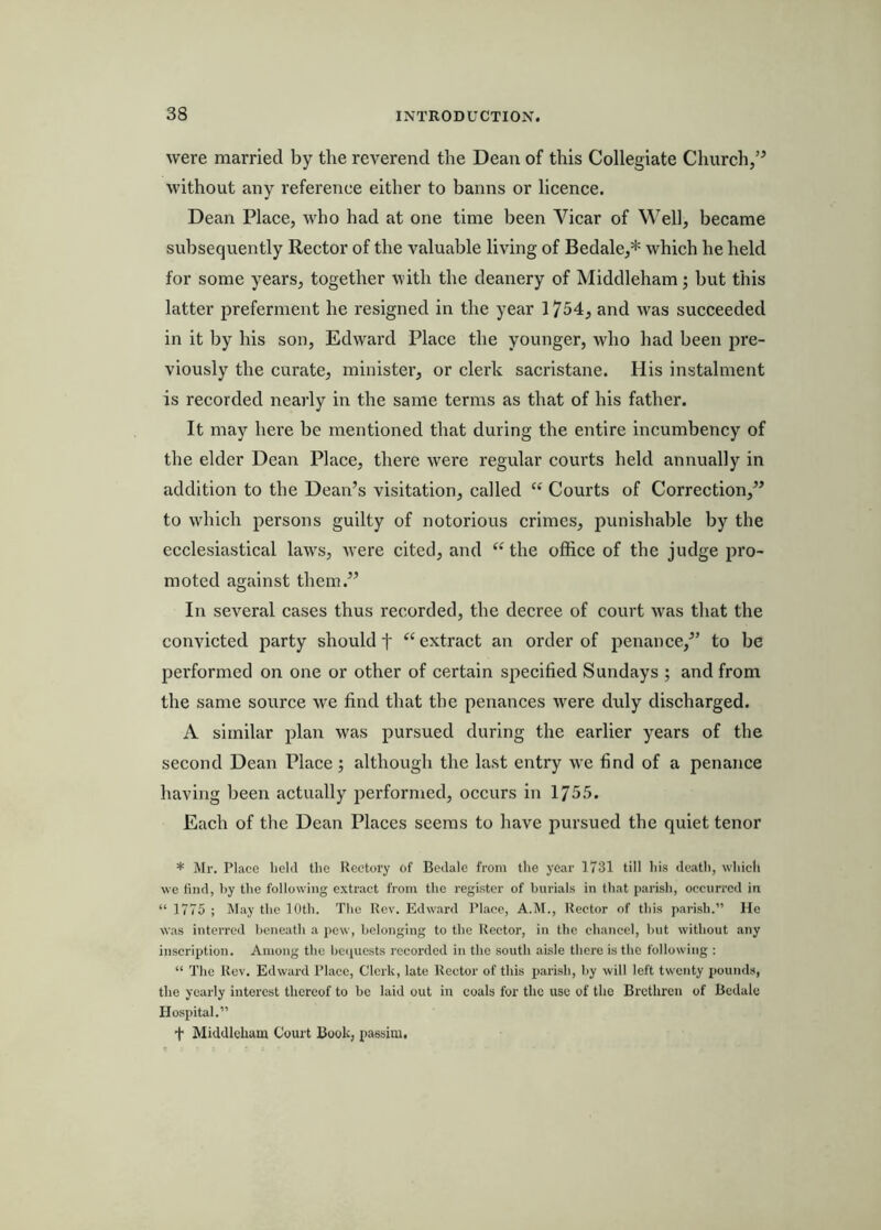 were married by the reverend the Dean of this Collegiate Church,” without any reference either to banns or licence. Dean Place, who had at one time been Vicar of Well, became subsequently Rector of the valuable living of Bedale,* which he held for some years, together with the deanery of Middleham; but this latter preferment he resigned in the year 1754, and was succeeded in it by his son, Edward Place the younger, who had been pre- viously the curate, minister, or clerk sacristane. His instalment is recorded nearly in the same terms as that of his father. It may here be mentioned that during the entire incumbency of the elder Dean Place, there were regular courts held annually in addition to the Dean’s visitation, called “ Courts of Correction,” to which persons guilty of notorious crimes, punishable by the ecclesiastical laws, were cited, and “ the office of the judge pro- moted against them.” In several cases thus recorded, the decree of court was that the convicted party should t “ extract an order of penance,” to be pei’formed on one or other of certain specified Sundays ; and from the same source we find that the penances were duly discharged. A similar plan was pursued during the earlier years of the second Dean Place; although the last entry we find of a penance having been actually j^erformed, occurs in 1755. Each of the Dean Places seems to have pursued the quiet tenor * Mr. Place held tlie Peetory of Bedalo from the year 1731 till liis deatli, whicli we find, by the following extract from the register of burials in that parish, occurred in “ 1775 ; IMay the 10th. The Rev. Edw.ard Place, A.M., Rector of this parish.” He was interred beneath a pew, belonging to the Rector, in the chancel, hut without any inscription. Among the bciiucsts recoi’dcd in the south aisle there is the following ; “ The Rev. Edward Place, Clerk, late Rector of this parish, by will left twenty pounds, the yearly interest thereof to be laid out in coals for the use of the Brethren of Bcdale Hospital.” f Middleham Court Book, passim.