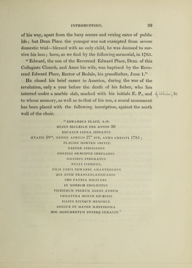 of his way, apart from the busy scenes and vexing cares of public life; but Dean Place the younger was not exempted from severe domestic trial—blessed with an only child, he was doomed to sur- vive his loss; born, as we find by the following memorial, in 1763. “ Edward, the son of the Reverend Edward Place, Dean of this Collegiate Church, and Anne his wife, was baptized Ijy the Reve- rend Edward Place, Rector of Bedale, his grandfather, June 1.” He closed his brief career in America, during the war of the revolution, only a year before the death of his father, who lies interred under a marble slab, marked with his initials E. P., and llo to whose memory, as well as to that of his son, a mural monument has been placed with the following inscription, against the north wall of the choir. “ EDWARDUS PLACE, A.M. IIUJUS ECCLESI.'E PER ANNOS 30 DECANUS INFRA SEPULTUS /ETATIS 58'’°, MENSIS APRILIS 27° DIE, ANNO CIIRISTI 1785 ; PLACIDE MORTEM OBIVIT. PASTOR FIDISSIMUS CONJUGI PR.^CIPUE INDULGENS OMNIBUS PERGRATUS NULLI INIMICUS. FII.II UNICI EDWARDI AMANTISSIMUS gUI APUD TRANSATLANTICANOS PRO PATRIA MILITANS IN MORBUM IMPLICITUS VICESIMUM PRIMUM AGENS ANNUM IMMATURA MORTE DEC'ESSIT ILLIUS EJUSQUE MEMORIiE CONJUX ET MATER MA^STISSIMA HOC MONUMENTUM PONERE CURAVIT.”