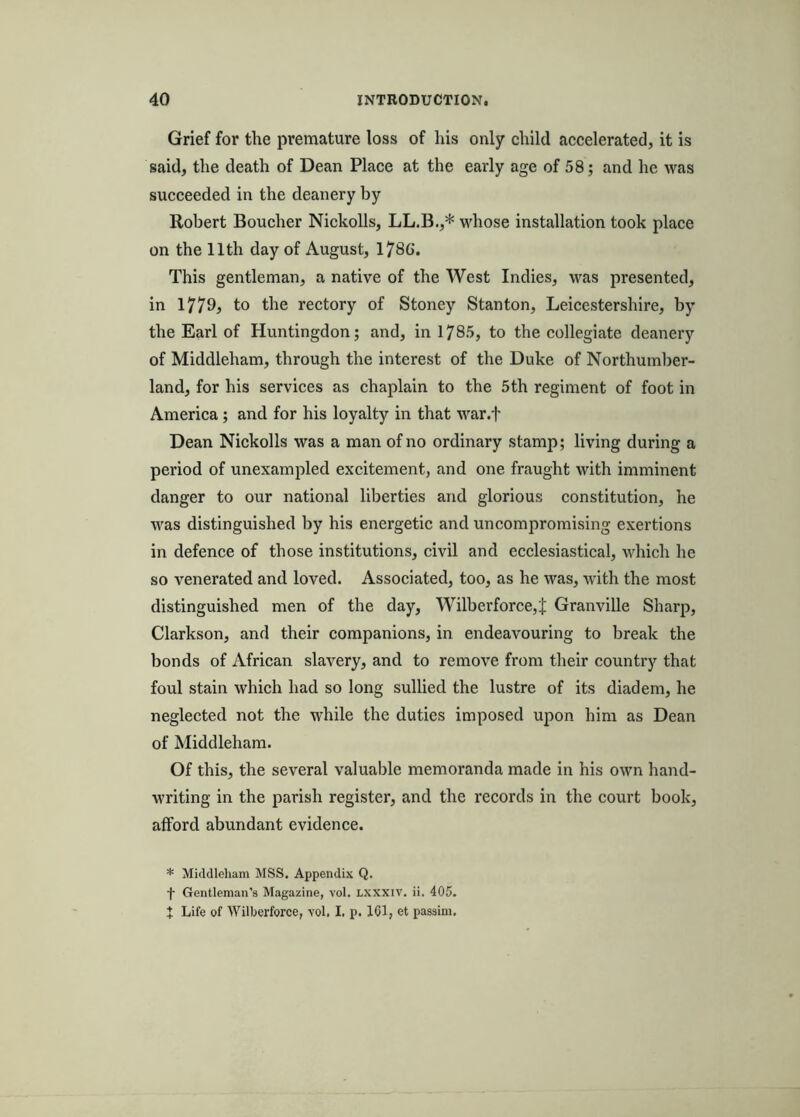 Grief for the premature loss of his only child accelerated, it is said, the death of Dean Place at the early age of 58; and he was succeeded in the deanery by Robert Boucher Nickolls, LL.B.,* whose installation took place on the 11th day of August, 1786. This gentleman, a native of the West Indies, was presented, in I779j to the rectory of Stoney Stanton, Leicestershire, by the Earl of Huntingdon; and, in 1785, to the collegiate deanery of Middleham, through the interest of the Duke of Northumber- land, for his services as chaplain to the 5th regiment of foot in America; and for his loyalty in that war.f Dean Nickolls was a man of no ordinary stamp; living during a period of unexampled excitement, and one fraught with imminent danger to our national liberties and glorious constitution, he was distinguished by his energetic and uncompromising exertions in defence of those institutions, civil and ecclesiastical, which he so venerated and loved. Associated, too, as he was, wdth the most distinguished men of the day, Wilberforce,J Granville Sharp, Clarkson, and their companions, in endeavouring to break the bonds of African slavery, and to remove from their country that foul stain which had so long sullied the lustre of its diadem, he neglected not the while the duties imposed upon him as Dean of Middleham. Of this, the several valuable memoranda made in his own hand- writing in the parish register, and the records in the court book, afford abundant evidence. * Middleham MSS. Appendix Q. f Gentleman’s Magazine, vol. LXXXiv. ii. 405. t Life of Willierforce, vol. I, p. IGl, et passim.