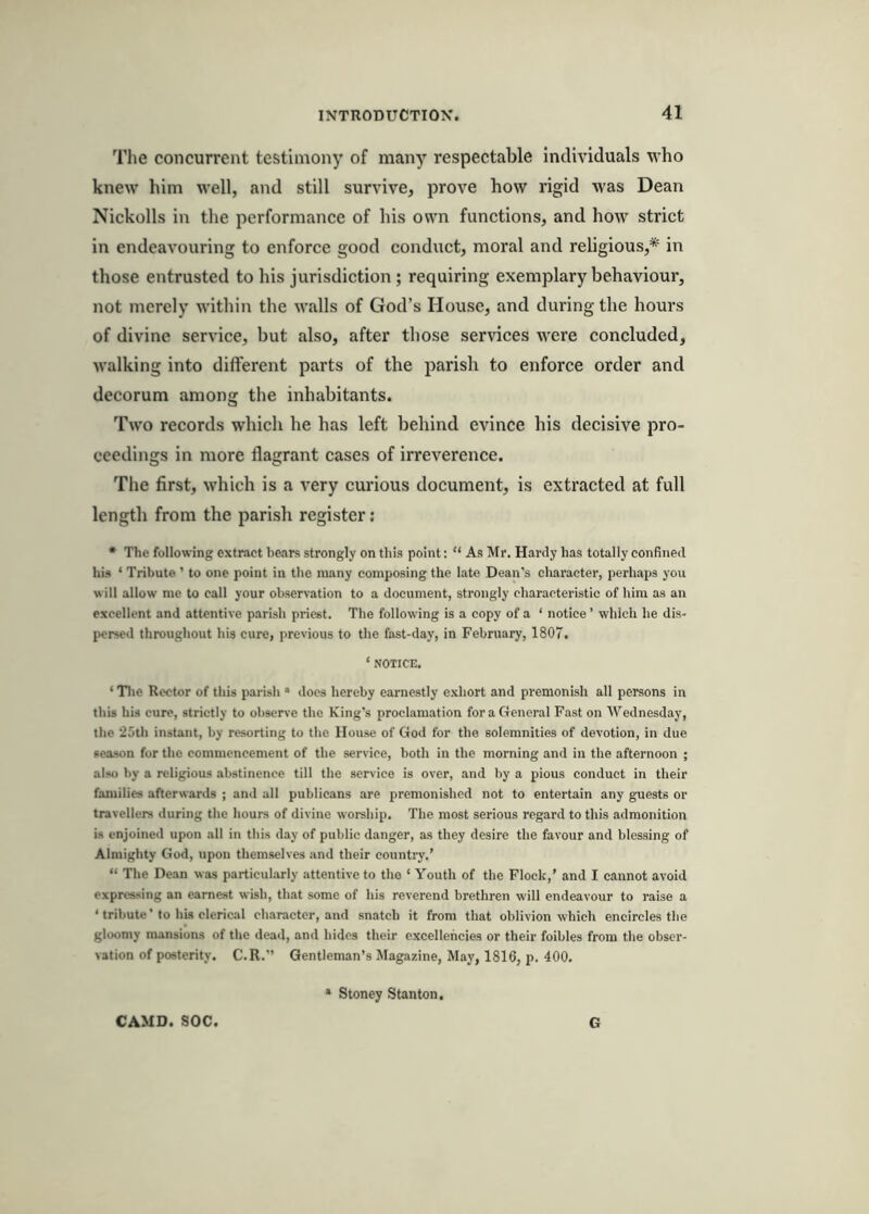 The concurrent testimony of many respectable individuals who knew him well, and still survive, prove how rigid was Dean Nickolls in the performance of his own functions, and how strict in endeavouring to enforce good conduct, moral and religious,* in those entrusted to his jurisdiction ; requiring exemplary behaviour, not merely within the walls of God’s House, and during the hours of divine service, but also, after those services were concluded, walking into different parts of the parish to enforce order and decorum among the inhabitants. Two records which he has left behind evince his decisive pro- ceedings in more flagrant cases of irreverence. The first, which is a very curious document, is extracted at full length from the parish register : • The following extract hears strongly on this point: “ As Mr. Hardy has totally confined his ‘ Tribute ’ to one point in the many composing the late Dean's character, perhaps you will allow me to call your observation to a document, strongly characteristic of him as an excellent and attentive parish priest. The following is a copy of a ‘ notice ’ which he dis- persed throughout his cure, previous to the fast-day, in February, 1807. ‘ NOTICE. ‘ Tlie Rector of this parish • does hereby earnestly exhort and premonish all persons in this his cure, strictly to observe the King’s proclamation for a General Fast on AVednesday, the 25th instant, by resorting to the House of God for the solemnities of devotion, in due season for the commencement of the service, both in the morning and in the afternoon ; also by a religious abstinence till the service is over, and by a pious conduct in their families afterwards ; and all publicans are premonished not to entertain any guests or travellers during the hours of divine worship. The most serious regard to this admonition is enjoined upon all in this day of public danger, as they desire the favour and blessing of Almighty God, upon themselves and their country.’ “ The Dean was particularly attentive to tho ‘ Youth of the Flock,’ and I cannot avoid expressing an earnest wish, that some of his reverend brethren will endeavour to raise a ‘ tribute' to his clerical character, and snatch it from that oblivion which encircles the gloomy mansions of the dead, and hides their excellencies or their foibles from the obser- vation of posterity. C.R.” Gentleman’s Magazine, May, 1816, p. 400. CAMD. SOC. Stoney Stanton. G