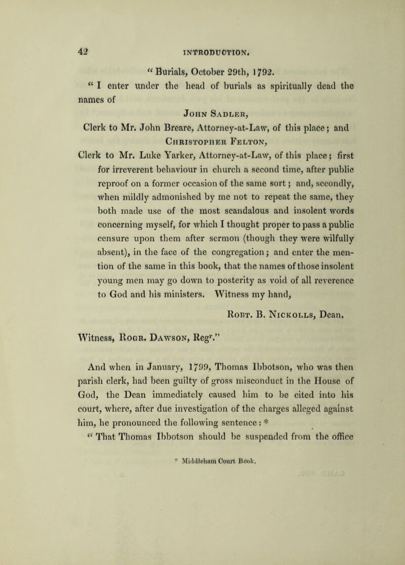 “ Burials, October 29th, 1792. “ I enter under the head of burials as spiritually dead the names of John Sadler, Clerk to Mr. John Breare, Attorney-at-Law, of this place; and Christopher Felton, Clerk to Mr. Luke Yarker, Attorney-at-Law, of this place; first for irreverent behaviour in church a second time, after public reproof on a former occasion of the same sort; and, secondly, when mildly admonished by me not to repeat the same, they both made use of the most scandalous and insolent words concerning myself, for which I thought proper to pass a public censure upon them after sermon (though they were wilfully absent), in the face of the congregation; and enter the men- tion of the same in this book, that the names of those insolent young men may go down to posterity as void of all reverence to God and his ministers. Witness my hand, Robt. B. Nickolls, Dean, Witness, Rogr. Dawson, Reg'.” And when in January, 1799, Thomas Ibbotson, who was then parish clerk, had been guilty of gross misconduct in the House of God, the Dean immediately caused him to be cited into his court, where, after due investigation of the charges alleged against him, he pronounced the following sentence: * “ That Thomas Ibbotson should be suspended from the office * MicUlleliani Court Book.