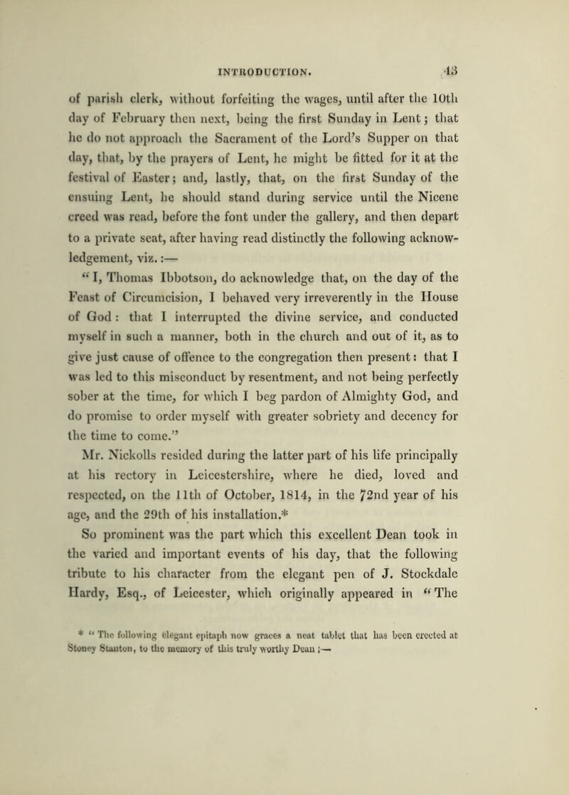 of parish clerk, without forfeiting the wages, until after the 10th (lay of February then next, being the first Sunday in Lent; that he do not ai)proach the Sacrament of the Lord’s Supper on that day, that, by the prayers of Lent, he might he fitted for it at the festival of Easter; and, lastly, that, on the first Sunday of the ensuing Lent, he should stand during service until the Nicene creed was read, before the font under the gallery, and then depart to a private seat, after having read distinctly the following acknow- ledgement, viz.:— “ I, Thomas Ibbotson, do acknowledge that, on the day of the Feast of Circumcision, 1 behaved very irreverently in the House of God : that I interrupted the divine service, and conducted myself in such a manner, both in the church and out of it, as to give just cause of offence to the congregation then present: that I was led to this misconduct by resentment, and not being perfectly sober at the time, for which I beg pardon of Almighty God, and do promise to order myself with greater sobriety and decency for the time to come.” Mr. Nickolls resided during the latter part of his life principally at his rectory in Leicestershire, where he died, loved and respected, on the 11th of October, 1814, in the 72nd year of his age, and the 29th of his installation.* So prominent was the part which this excellent Dean took in the varied and important events of his day, that the following tribute to his character from the elegant pen of J. Stockdale Hardy, Esq., of Leicester, which originally appeared in “ The * “ The following elegant epitaph now graces a neat tablet that has been erected at Stoney Suuiton, to the memory of this truly worthy Dean j—
