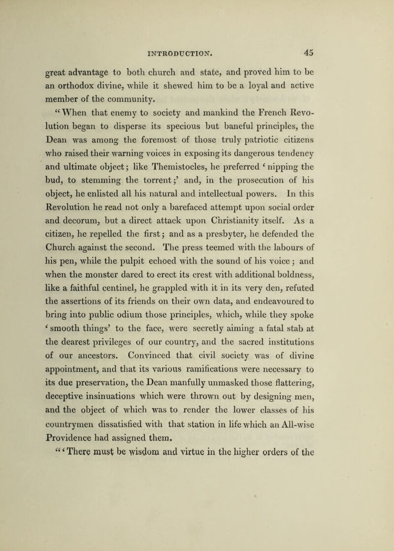 great advantage to both church and state, and proved him to be an orthodox divine, while it shewed him to be a loyal and active member of the community. “ When that enemy to society and mankind the French Revo- lution began to disperse its specious but baneful principles, the Dean was among the foremost of those truly patriotic citizens who raised their Avarning voices in exposing its dangerous tendency and ultimate object; like Themistocles, he preferred ‘nipping the bud, to stemming the torrent;’ and, in the prosecution of his object, he enlisted all his natural and intellectual powers. In this Revolution he read not only a barefaced attempt upon social order and deeorum, but a direct attack upon Christianity itself. As a citizen, he repelled the first; and as a presbyter, he defended the Church against the second. The press teemed with the labours of his pen, while the pulpit echoed Avith the sound of his voice; and Avhen the monster dared to erect its crest Avith additional boldness, like a faithful centinel, he grappled with it in its very den, refuted the assertions of its friends on their oAvn data, and endeavoured to bring into public odium those principles, Avhich, while they spoke ‘ smooth things’ to the face, were secretly aiming a fatal stab at the dearest privileges of our country, and the sacred institutions of our ancestors. Convinced that civil society was of divine appointment, and that its various ramifications Avere necessary to its due preservation, the Dean manfully unmasked those flattering, deceptive insinuations which were thrown out by designing men, and the object of which was to render the lower classes of his countrymen dissatisfied Avith that station in life Avhich an All-wise Providence had assigned them. “ ‘ There must be wisdom and virtue in the higher orders of the