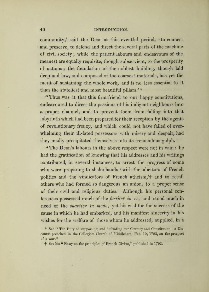 community/ said the Dean at this eventful period, ^to connect and preserve, to defend and direct the several parts of the machine of civil society; while the patient labours and endeavours of the meanest are equally requisite, though subservient, to the prosperity of nations; the foundation of the noblest building, though laid deep and low, and composed of the coarsest materials, has yet the merit of sustaining the whole work, and is no less essential to it than the stateliest and most beautiful pillars.’ * “Thus was it that this firm friend to our happy constitutions, endeavoured to direct the passions of his indigent neighbours into a proper channel, and to prevent them from falling into that labyrinth whieh had been prepared for their reception by the agents of revolutionary frenzy, and which could not have failed of over- whelming their ill-fated possessors with misery and despair, had they madly precipitated themselves into its tremendous gulph. ^‘The Dean’s labours in the above respect were not in vain : he had the gratification of knowing that his addresses and his writings contributed, in several instances, to arrest the progress of some who were preparing to shake hands ‘ with the abettors of French politics and the vindicators of French atheism,’t and to recall others who had formed so dangerous an union, to a proper sense of their civil and religious duties. Although his personal con- ferences possessed much of fortiter in re, and stood much in need of the suaviter in modo, yet his zeal for the success of the cause in which he had embarked, and his manifest sincerity in his wishes for the welfare of those whom he addressed, supplied, in a * See “ The Duty of supporting aud defending our Country and Constitution : a Dis- course preached in tlie Collegiate Church of Middleham, h'eb. 10, 1703, on the prospect of a war.” t See his “ Essay on the principles of French Civisui,” published in 1702.