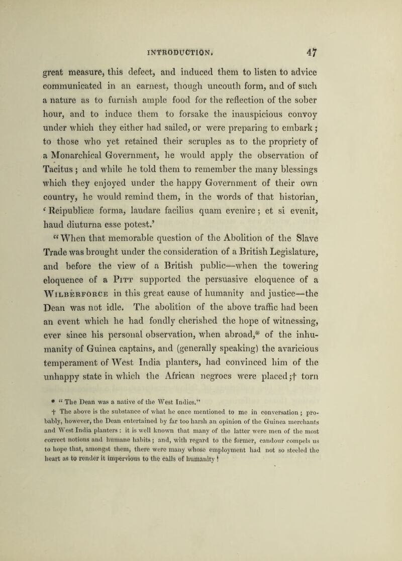 great measure, this defect, and induced them to listen to advice communicated in an earnest, though uncouth form, and of such a nature as to furnish ample food for the reflection of the sober hour, and to induce them to forsake the inauspicious convoy under which they either had sailed, or were preparing to embark; to those who yet retained their scruples as to the propriety of a Monarchical Government, he would apply the observation of Tacitus 5 and while he told them to remember the many blessings which they enjoyed under the happy Government of their own country, he would remind them, in the words of that historian^ ‘ Reipublicoc forma, laudare facilius quam evenire; et si evenit, hand diuturna esse potest.’  When that memorable question of the Abolition of the Slave Trade was brought under the consideration of a British Legislature, and before the view of a British public—when the towering eloquence of a Pitt supported the persuasive eloquence of a WiLBERFORCE ill this great cause of humanity and justice—the Dean was not idle. The abolition of the above traffic had been an event which he had fondly cherished the hope of witnessing, ever since his personal observation, when abroad,* of the inhu- manity of Guinea captains, and (generally speaking) the avaricious temperament of West India planters, had convinced him of the unhappy state in which the African negroes were placed ',f torn * “ The Dean was a native of the West Indies.” t The above is the substance of what he once mentioned to me in conversation j pro- bably, however, the Dean entertained by far too harsh an opinion of the Guinea merchants and West India planters : it is well known that many of the latter were men of the most correct notions and humane habits ; and, with regard to the former, candour compels us to hope that, amongst them, there were many whose employment had not so steeled the heart as to render it impervious to the calls of humanity !