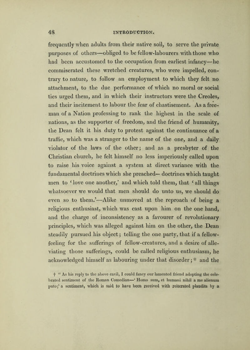 frequently when adults from their native soilj, to serve the private purposes of others—obliged to be fellow-labourers with those who had been accustomed to the occupation from earliest infancy—he commiserated these wretched creatures, who were impelled, con- trary to nature, to follow an employment to which they felt no attachment, to the due performance of which no moral or social ties urged them, and in which their instructors v^ere the Creoles, and their incitement to labour the fear of chastisement. As a free- man of a Nation professing to rank the highest in the scale of nations, as the supporter of freedom, and the friend of humanity, the Dean felt it his duty to protest against the continuance of a traffic, which was a stranger to the name of the one, and a daily violator of the laws of the other; and as a presbyter of the Christian church, he felt himself no less imperiously called upon to raise his voice against a system at direct variance with the fundamental doctrines which she preached— doctrines which taught men to ‘ love one another,’ and which told them, that ‘ all things whatsoever we would that men should do unto us, we should do even so to them.’—Alike unmoved at the reproach of being a religious enthusiast, which was cast upon him on the one hand, and the charge of inconsistency as a favourer of revolutionary principles, which was alleged against him on the other, the Dean steadily pursued his object; telling the one party, that if a fellow- feeling for the sufferings of fellow-creatures, and a desire of alle- viating those sufferings, could be called religious enthusiasm, he acknowledged himself as labouring under that disorder; * and the f “ As his reply to the above cavil, I could fancy our lamented friend adopting the cele- brated sentiment of the Roman Comedian—‘ Homo sum, et humani nihil a me alienum puto;’ a sentiment, which is said to have been received with reiterated plaudits by a