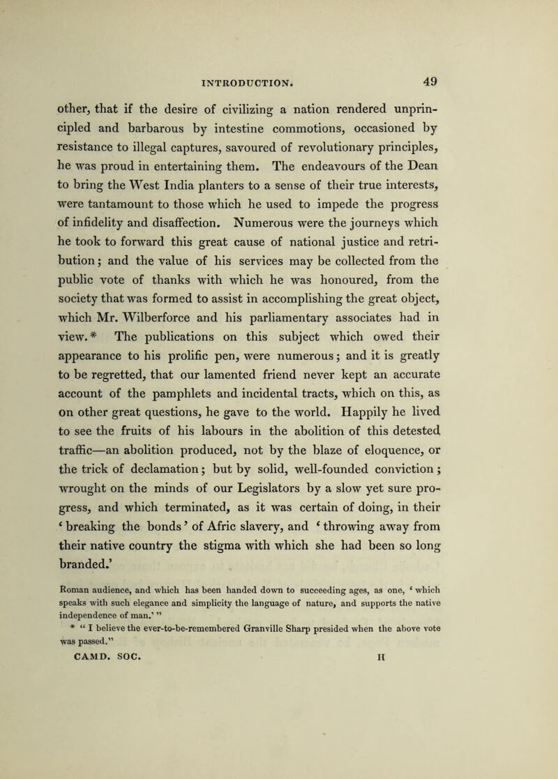 other, that if the desire of civilizing a nation rendered unprin- cipled and barbarous by intestine commotions, occasioned by resistance to illegal captures, savoured of revolutionary principles, he was proud in entertaining them. The endeavours of the Dean to bring the West India planters to a sense of their true interests, were tantamount to those which he used to impede the progress of infidelity and disaffection. Numerous were the journeys which he took to forward this great cause of national justice and retri- bution ; and the value of his services may be collected from the public vote of thanks with which he was honoured, from the society that was formed to assist in accomplishing the great object, which Mr. Wilberforce and his parliamentary associates had in view.* The publications on this subject which owed their appearance to his prolific pen, were numerous; and it is greatly to be regretted, that our lamented friend never kept an accurate account of the pamphlets and incidental tracts, which on this, as on other great questions, he gave to the world. Happily he lived to see the fruits of his labours in the abolition of this detested traffic—an abolition produced, not by the blaze of eloquence, or the trick of declamation; but by solid, well-founded conviction; wrought on the minds of our Legislators by a slow yet sure pro- gress, and which terminated, as it was certain of doing, in their ‘ breaking the bonds ’ of Afric slavery, and ‘ throwing away from their native country the stigma with which she had been so long branded.’ Roman audience, and which has been handed down to succeeding ages, as one, ‘ which speaks with such elegance and simplicity the language of nature, and supports the native independence of man.’ ” * “ I believe the ever-to-be-remembered Granville Sharp presided when the above vote was passed.” CAMD. SOC. II