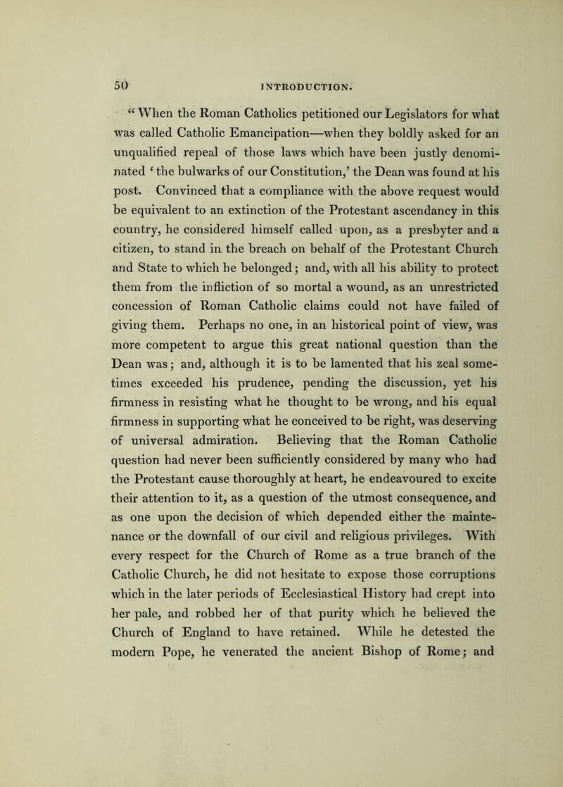 “When the Roman Catholics petitioned our Legislators for what was called Catholic Emancipation—when they boldly asked for an unqualified repeal of those laws which have been justly denomi- nated ‘ the bulwarks of our Constitution/ the Dean was found at his post. Convinced that a compliance with the above request would be equivalent to an extinction of the Protestant ascendancy in this country, he considered himself called upon, as a presbyter and a citizen, to stand in the breach on behalf of the Protestant Church and State to which he belonged; and, with all his ability to protect them from the infliction of so mortal a wound, as an unrestricted concession of Roman Catholic claims could not have failed of giving them. Perhaps no one, in an historical point of view, was more competent to argue this great national question than the Dean was; and, although it is to be lamented that his zeal some- times exceeded his prudence, pending the discussion, yet his firmness in resisting what he thought to be wrong, and his equal firmness in supporting what he conceived to be right, was deserving of universal admiration. Believing that the Roman Catholic question had never been sufiiciently considered by many who had the Protestant cause thoroughly at heart, he endeavoured to excite their attention to it, as a question of the utmost consequence, and as one upon the decision of which depended either the mainte- nance or the downfall of our civil and religious privileges. With every respect for the Church of Rome as a true branch of the Catholic Church, he did not hesitate to expose those corruptions which in the later periods of Ecclesiastical History had crept into her pale, and robbed her of that purity which he believed the Church of England to have retained. While he detested the modem Pope, he venerated the ancient Bishop of Rome; and
