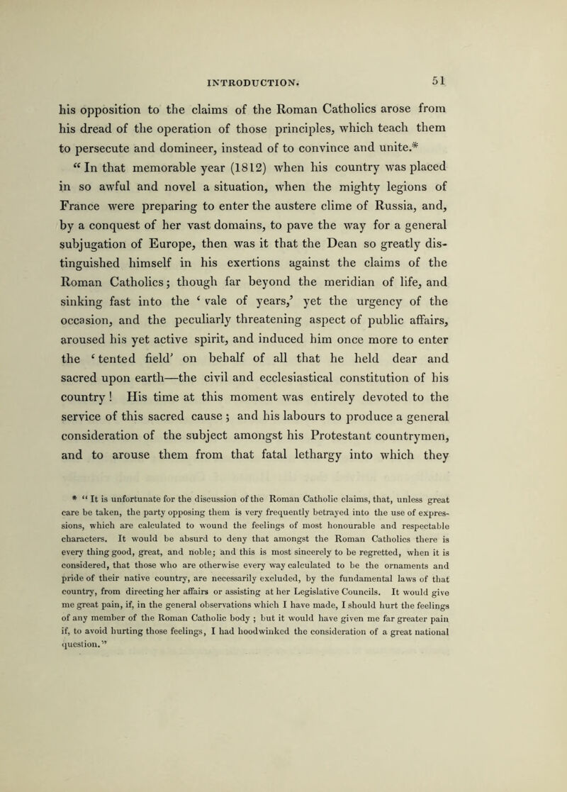 his opposition to the claims of the Roman Catholics arose from his dread of the operation of those principles, which teach them to persecute and domineer, instead of to convince and unite.* “In that memorable year (1812) when his country was placed in so awful and novel a situation, when the mighty legions of France were preparing to enter the austere clime of Russia, and, by a conquest of her vast domains, to pave the way for a general subjugation of Europe, then was it that the Dean so greatly dis- tinguished himself in his exertions against the claims of the Roman Catholics; though far beyond the meridian of life, and sinking fast into the ‘ vale of years,’ yet the urgency of the occasion, and the peculiarly threatening aspect of public affairs, aroused his yet active spirit, and induced him once more to enter the ‘ tented field' on behalf of all that he held dear and sacred upon earth—the civil and ecclesiastical constitution of his country ! His time at this moment was entirely devoted to the service of this sacred cause ; and his labours to produce a general consideration of the subject amongst his Protestant countrymen, and to arouse them from that fatal lethargy into which they * “ It is unfortunate for the discussion of the Roman Catholic claims, that, unless great care be taken, the party opposing them is very frequently betrayed into the use of expres- sions, which are calculated to wound the feelings of most honourable and respectable characters. It would be absurd to deny that amongst the Roman Catholics there is every thing good, great, and noble; and this is most sincerely to be regretted, when it is considered, that those who are otherwise every way calculated to be the ornaments and pride of their native country, are necessarily excluded, by the fundamental laws of that country, from directing her affairs or assisting at her Legislative Councils. It would give me great pain, if, in the general observations w'hich I have made, I should hurt the feelings of any member of the Roman Catholic body ; but it would have given me far greater pain if, to avoid hurting those feelings, I had hoodwinked the consideration of a great national <luestion.”