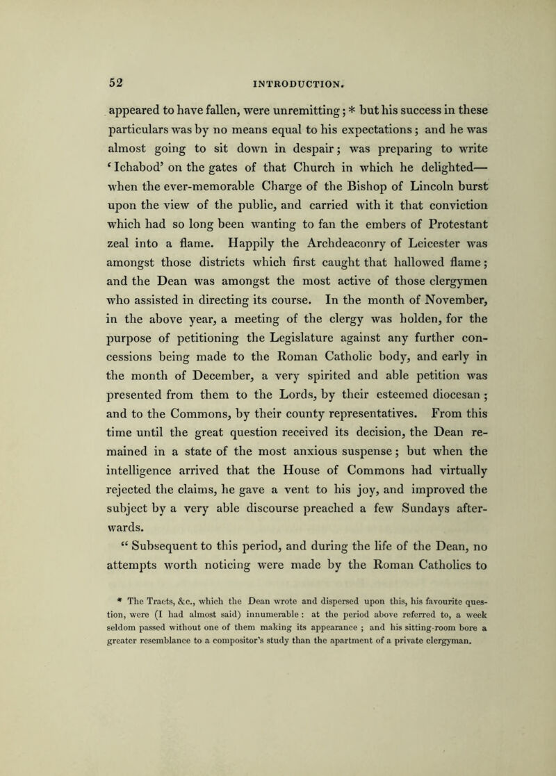 appeared to have fallen, were unremitting; * but his success in these particulars was by no means equal to his expectations; and he was almost going to sit down in despair; was preparing to write ‘ Ichabod’ on the gates of that Church in which he delighted— when the ever-memorable Charge of the Bishop of Lincoln burst upon the view of the public, and carried with it that conviction which had so long been wanting to fan the embers of Protestant zeal into a flame. Happily the Archdeaconry of Leicester was amongst those districts which first caught that hallowed flame; and the Dean was amongst the most active of those clergymen who assisted in directing its course. In the month of November, in the above year, a meeting of the clergy was holden, for the purpose of petitioning the Legislature against any further con- cessions being made to the Roman Catholic body, and early in the month of December, a very spirited and able petition was presented from them to the Lords, by their esteemed diocesan ; and to the Commons, by their county representatives. From this time until the great question received its decision, the Dean re- mained in a state of the most anxious suspense; but when the intelligence arrived that the House of Commons had virtually rejected the claims, he gave a vent to his joy, and improved the subject by a very able discourse preached a few Sundays after- wards. “ Subsequent to this period, and during the life of the Dean, no attempts worth noticing were made by the Roman Catholics to * The Tracts, &c., which the Dean wrote and dispersed upon this, his favourite ques- tion, were (I had almost said) innumerable ; at the period above referred to, a W’eek seldom passed without one of them making its appearance ; and his sitting-room bore a greater resemblance to a compositor's study than the apartment of a private clergyman.