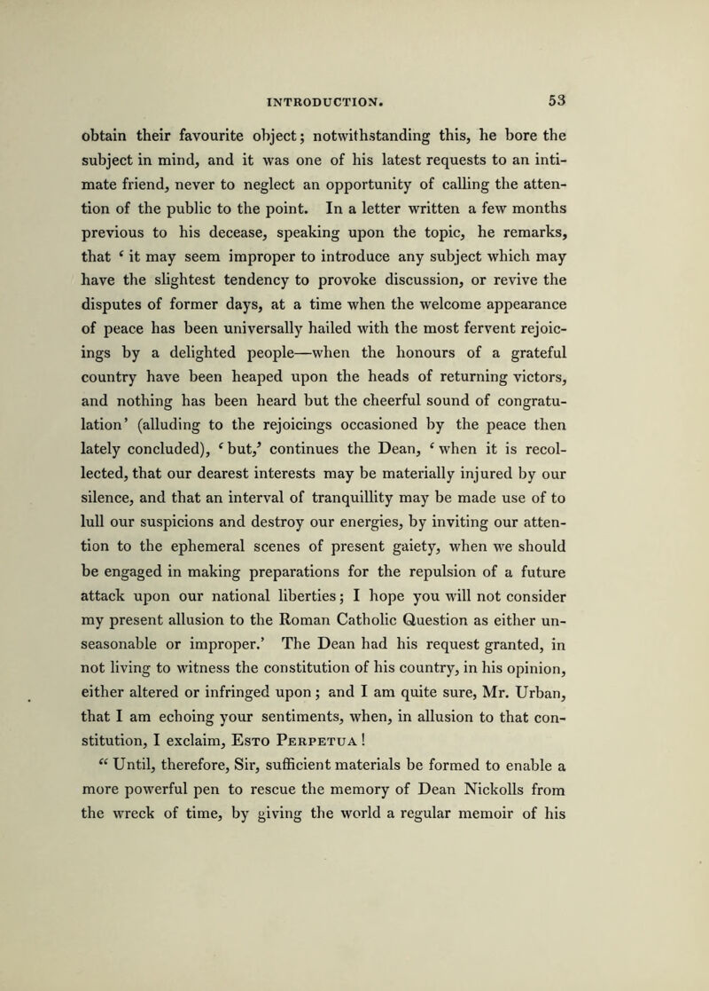 obtain their favourite object; notwithstanding this, he bore the subject in mind, and it was one of his latest requests to an inti- mate friend, never to neglect an opportunity of calling the atten- tion of the public to the point. In a letter written a few months previous to his decease, speaking upon the topic, he remarks, that ‘ it may seem improper to introduce any subject which may have the slightest tendency to provoke discussion, or revive the disputes of former days, at a time when the welcome appearance of peace has been universally hailed with the most fervent rejoic- ings by a delighted people—when the honours of a grateful country have been heaped upon the heads of returning victors, and nothing has been heard but the cheerful sound of congratu- lation’ (alluding to the rejoicings occasioned by the peace then lately concluded), ‘ buV continues the Dean, ‘ when it is recol- lected, that our dearest interests may be materially injured by our silence, and that an interval of tranquillity may be made use of to lull our suspicions and destroy our energies, by inviting our atten- tion to the ephemeral scenes of present gaiety, when we should be engaged in making preparations for the repulsion of a future attack upon our national liberties; I hope you will not consider my present allusion to the Roman Catholic Question as either un- seasonable or improper.’ The Dean had his request granted, in not living to witness the constitution of his country, in his opinion, either altered or infringed upon; and I am quite sure, Mr. Urban, that I am echoing your sentiments, when, in allusion to that con- stitution, I exclaim, Esto Perpetua ! Until, therefore. Sir, sufficient materials be formed to enable a more powerful pen to rescue the memory of Dean Nickolls from the wreck of time, by giving the world a regular memoir of his
