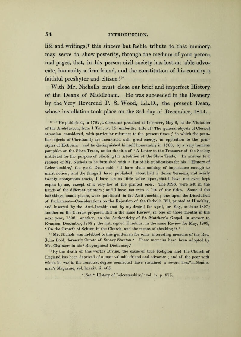 life and writings,* this sincere but feeble tribute to that memory may serve to show posterity, through the medium of your peren- nial pages, that, in his person civil society has lost an able advo- cate, humanity a firm friend, and the constitution of his country a faithful presbyter and citizen !” With Mr. Nickolls must close our brief and imperfect History of the Deans of Middleham. He was suceeeded in the Deanery by the Very Reverend P. S. Wood, LL.D., the present Dean, whose installation took place on the 3rd day of December, 1814. * “ He published, in 1782, a discourse preached at Leicester, May 6, at the Visitation of the Archdeacon, from 1 Tim. iv. 15. under the title of‘The general objects of Clerical attention considered, with particular reference to the present times in which the pecu- liar objects of Christianity are inculcated with great energy, in opposition to the prin- ciples of Hobbism ; and he distinguished himself honourably in 1788, by a very humane pamphlet on the Slave Trade, under the title of ‘ A Letter to the Treasurer of the Society instituted for the purpose of effecting the Abolition of the Slave Trade.’ In answer to a request of Mr. Nichols to be furnished with a list of his publications for his ‘ History of Leicestershire,’ the good Dean said, ‘ I have done nothing of importance enough to merit notice ; and the things I have published, about half a dozen Sermons, and nearly twenty anonymous tracts, I have set so little value upon, that I have not even kept copies by me, except of a very few of the printed ones. The MSS. were left in the hands of the different printers ; and I have not even a list of the titles. Some of the last things, small pieces, were published in the Anti-Jacobin ; one upon the Dissolution of Parliament—Considerations on the Rejection of the Catholic Bill, printed at Hinckley, and inserted by the Anti-Jacobin (not by my desire) for April, or May, or June 1807; another on the Curates proposed Bill in the same Review, in one of those months in the next year, 1808 ; another, on the Authenticity of St. Matthew’s Gospel, in answer to Evanson, December, 1808 ; the last, signed Eusebius, in the same Review for May, 1809, ‘ On the Growth of Schism in the Church, and the means of checking it.’ “ Mr. Nichols was indebted to this gentleman for some interesting memoirs of the Rev. John Bold, formerly Curate of Stoney Stanton.* These memoirs have been adopted by Mr. Chalmers in his ‘ Biographical Dictionary.’ “ By the death of this worthy Divine, the cause of true Religion and the Church of England has been deprived of a most valuable friend and advocate ; and all the poor with whom he was in the remotest degree connected have sustained a severe loss.”—Gentle- man’s Magazine, vol. Ixxxiv. ii. 405. * See “ History of Leicestershire,” vol. iv. p. 975.
