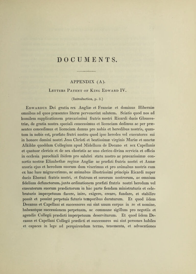 DOCUMENTS APPENDIX (A). Letters Patent of King Edward IV. (Introduction, p. 3.) Edwardus Dei gratia rex Anglise et Franciae et dominus Hiberniae omnibus ad quos praesentes literae pervenerint salutem. Sciatis quod nos ad humilem supplicationem praecarissimi fratris nostri Ricardi ducis Glouces- triae, de gratia nostra speciali concessimus et licenciam dediraus ac per prae- sentes concedimus et licenciam damus pro nobis et heredibus nostris, quan- tum in nobis est, praefato fratri nostro quod ipse heredes vel executores sui in honore domini nostri Jesu Christi et beatissimae virginis Mariae et sanctae Alkildae quoddam Collegium apud Midelham de Decano et sex Capellanis et quatuor clericis et de sex choristis ac uno clerico divina servicia et officia in ecclesia parochiali ibidem pro salubri statu nostro ac praecarissimae con- sortis nostrae Elizabethae reginae Angliae ac praefati fratris nostri et Annae uxoris ejus et heredum suorum dum vixerimus et pro animabus nostris cum ex hac luce migraverimus, ac animabus illustrissimi principis Ricardi nuper ducis Eboraci fratris nostri, et fratrum et sororum nostrorum, ac omnium fidelium defunctorum, juxta ordinationem praefati fratris nostri heredum vel executorum suorum praedictorum in hac parte fiendam ministraturis et cele- braturis imperpetuum facere, inire, exigere, creare, fundare, et stabilire possit et possint perpetuis futuris temporibus duraturum. Et quod iidem Decanus et Capellani et successores sui sint unum corpus in re et nomine, habeantque successionem perpetuam, ac commune sigillum pro negotiis et agendis Collegii praedicti imperpetuum deserviturum. Et quod iidem De- canus et Capellani Collegii praedicti et successores sui sint persones habiles et capaces in lege ad perquirendum terras, tenementa, et advocationes