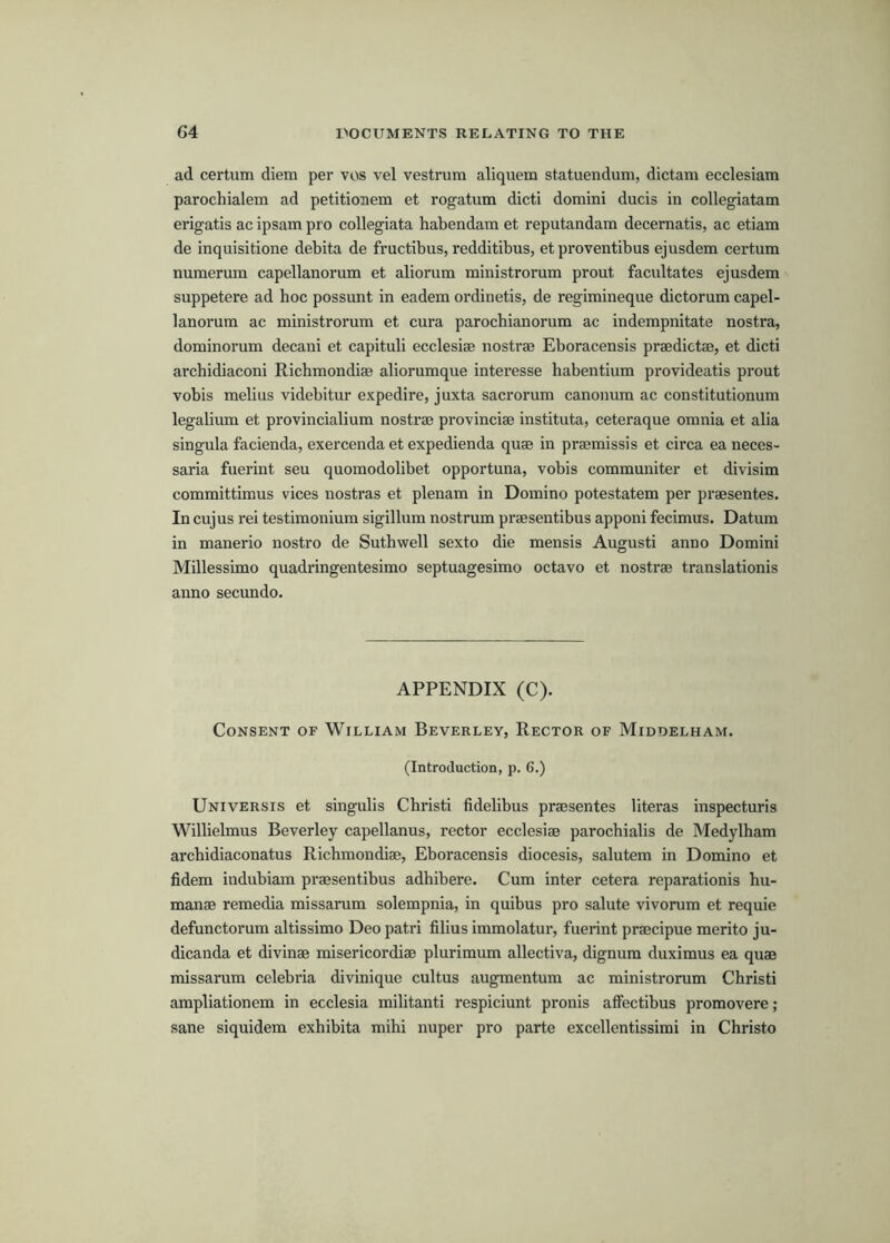 ad certum diem per vos vel vestrum aliquem statuendum, dictam ecclesiara parochialem ad petitionem et rogatum dicti domini ducis in collegiatam erigatis ac ipsam pro collegiata habendam et reputandam decematis, ac etiam de inquisitione debita de fructibus, redditibus, et proventibus ejusdem certum nuraerum capellanorum et aliorum ministrorum prout facilitates ejusdem suppetere ad boc possunt in eadem ordinetis, de regimineque dictorum capel- lanorum ac ministrorum et cura parocbianorum ac indempnitate nostra, dominorum decani et capituli ecclesiae nostrae Eboracensis praedictse, et dicti arcbidiaconi Ricbmondiae aliorumque interesse babentium provideatis prout vobis melius videbitur expedire, juxta sacrorum canonum ac constitutionum legalium et provincialium nostrae provinciae instituta, ceteraque omnia et alia singula facienda, exercenda et expedienda quae in praemissis et circa eaneces- saria fuerint seu quomodolibet opportuna, vobis communiter et divisim committimus vices nostras et plenam in Domino potestatem per praesentes. In cujus rei testimonium sigillum nostrum praesentibus apponi fecimus. Datum in manerio nostro de Sutbwell sexto die mensis Augusti anno Domini Millessimo quadringentesimo septuagesimo octavo et nostrae translationis anno secundo. APPENDIX (C). Consent of William Beverley, Rector of Middelham. (Introduction, p. 6.) Universis et singulis Cbristi fidelibus praesentes literas inspecturis Willielmus Beverley capellanus, rector ecclesiae parocbialis de Medylbam arcbidiaconatus Ricbmondiae, Eboracensis diocesis, salutem in Domino et fidem indubiam praesentibus adbibere. Cum inter cetera reparationis hu- manae remedia missarum solempnia, in quibus pro salute vivorum et requie defunctorum altissimo Deo patri filius immolatur, fuerint praecipue merito ju- dicanda et divinae misericordiae plurimum allectiva, dignura duximus ea quae missarum celebria divinique cultus augmentum ac ministrorum Cbristi ampliationem in ecclesia militant! respiciunt pronis atfectibus promovere; sane siquidem exbibita mibi nuper pro parte excellentissimi in Cbristo