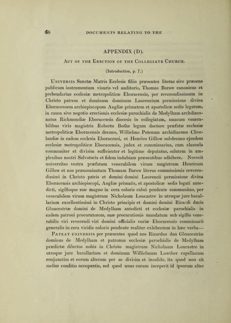 APPENDIX (D). Act of the Erection of the Collegiate Church. (Introduction, p. 7.) Universis Sanctae Matris Ecclesie filils praesentes literas sive praesens publicum instrumentum visuris vel audituris, Thomas Barow canonicus et prebendarius ecclesiae metropoliticae Eboracensis, per reverendissimum in Christo pattern et dominum dominum Laurencium permissione divina Eboracensem archiepiscopum Aiigliae primatem et apostolicae sedis Icgatum, in causa sive negotio erectionis ecclesiae parochialis de Medylham archdiaco- natus Richmondiae Eboracensis diocesis in collegiatum, unacum venera- bilibus viris magistris Roberto Bothe legum doctore praefatae ecclesiae metropoliticae Eboracensis decano, Willielrao Poteman arcbidiacono Clive- landiae in eadem ecclesia Eboracensi, et Henrico Gillow subdecano ejusdem ecclesiae metropoliticae Eboracensis, judex et commissarius, cum clausula communiter et divisim sufficienter et legitime deputatus, salutem in am- plexibus nostri Salvatoris et fidem indubiam praesentibus adhibere. Noverit universitas vestra praefatum venerabilem virum magistrum Henricum Gillow et nos praenominatum Thomam Barow literas commissionis reveren- dissimi in Christo patris et domini domini Laurencii permissione divina Eboracensis archiepiscopi, Angliae primatis, et apostolicae sedis legati ante- dicti, sigilloque suo magno in cera colons rubei pendente communitas, per venerabilem virum magistrum Nicholaum Loncastre in utroque jure bacal- lai'ium excellentissimi in Christo principis et domini domini Ricardi ducis Gloucestriae domini de Medylham antedicti et ecclesiae parochialis in eadem patroni procuratorem, suae procurationis mandatum sub sigillo vene- rabilis viri reverend! viri domini officialis curiae Eboracensis commissarii generalis in cera viridis coloris pendente realiter exhibentem in haec verba— Pateat universis per praesentes quod nos Ricardus dux Gloucestriae dominus de Medylham et patronus ecclesiae parochialis de Medylham praedictae dilectos nobis in Christo magistrum Nicholaum Loncastre in utroque jure bacallarium et dominum Willielmum Lowther capellanum conjunctim et eorum alterum per se divisim et insolido, ita quod non sit melior conditio occupantis, sed quod unus eorum inceperit id ipsorum alter