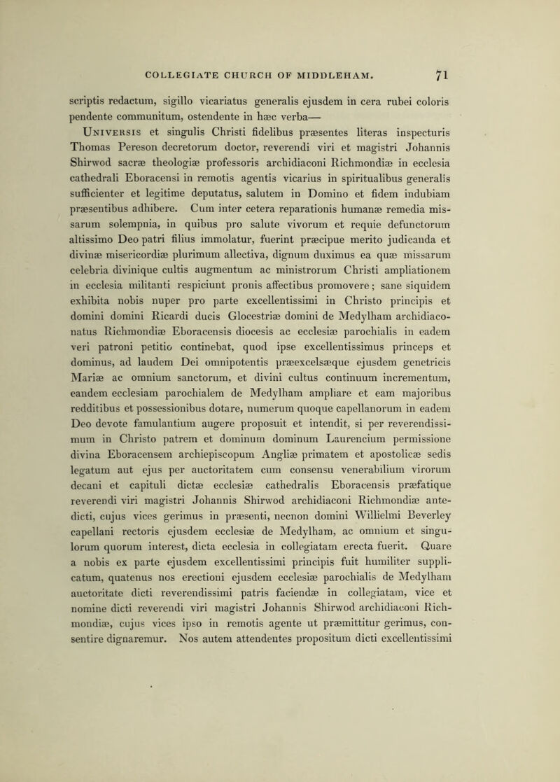 scriptis redactum, sigillo vicariatus generalis ejusdem in cera rubei colons pendente communitum, ostendente in haec verba— Universis et singulis Christi fidelibus praesentes literas inspecturis Thomas Pereson decretorum doctor, reverendi viri et magistri Johannis Shirwod sacrae theologiae professoris archidiaconi Richmondise in ecclesia cathedrali Eboracensi in remotis agentis vicarius in spiritualibus generalis suflScienter et legitime deputatus, salutem in Domino et fidem indubiam praesentibus adhibere. Cum inter cetera reparationis humanae remedia mis- sarum solempnia, in quibus pro salute vivorum et requie defunctorum altissimo Deo patri filius immolatur, fuerint praecipue merito judicanda et divinae misericordiae plurimum allectiva, dignum duximus ea quae missarum celebria divinique cultis augmentum ac ministrorum Christi ampliationem in ecclesia militant! respiciunt pronis affectibus promovere; sane siquidem exhibita nobis nuper pro parte excellentissimi in Christo principis et domini domini Ricardi ducis Glocestriae domini de Medylham archidiaco- natus Richmondiae Eboracensis diocesis ac ecclesiae parochialis in eadem veri patroni petitio continebat, quod ipse excellentissimus princeps et dominus, ad laudem Dei omnipotentis praeexcelsaeque ejusdem genetricis Mariae ac omnium sanctorum, et divini cultus continuum incrementum, eandem ecclesiam parochialem de Medylham ampliare et earn majoribus redditibus et possessionibus dotare, numerum quoque capellanorum in eadem Deo devote famulantium augere proposuit et intendit, si per reverendissi- mum in Chidsto patrem et dominum dominum Laurencium permissione divina Eboracensem archiepiscopum Angliae primatem et apostolicae sedis legatum aut ejus per auctoritatem cum consensu venei'abilium virorum decani et capituli dictae ecclesiae cathedralis Eboracensis praefatique reverendi viri magistri Johannis Shirwod archidiaconi Richmondiae ante- dicti, cujus vices gerimus in praesenti, necnon domini Willielmi Beverley capellani rectoris ejusdem ecclesiae de Medylham, ac omnium et singu- lorum quorum interest, dicta ecclesia in collegiatam erecta fuerit. Quare a nobis ex parte ejusdem excellentissimi principis fuit humiliter suppli- catum, quatenus nos erectioni ejusdem ecclesiae parochialis de Medylham auctoritate dicti reverendissimi patris faciendae in collegiatam, vice et nomine dicti reverendi viri magistri Johannis Shirwod archidiaconi Rich- mondiae, cujus vices ipso in remotis agente ut praemittitur gerimus, con- sentire dignaremur. Nos autem attendentes propositum dicti excellentissimi