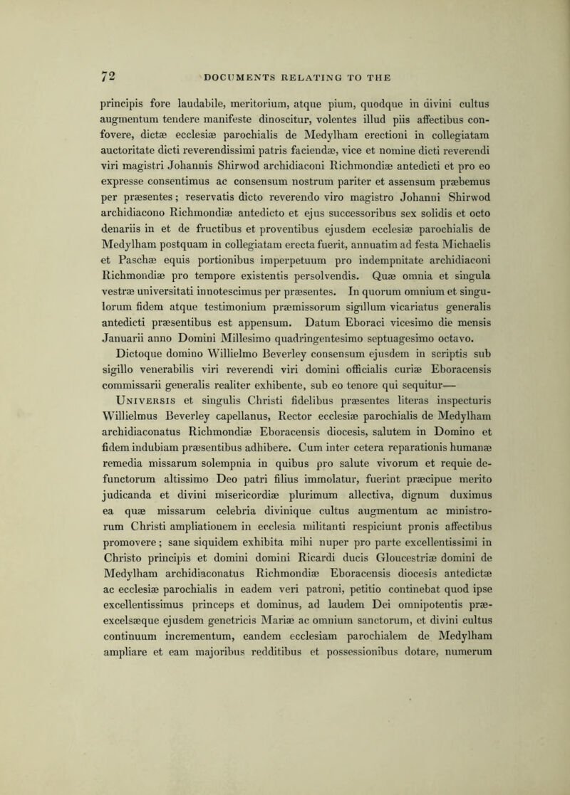 principis fore laudabile, meritorium, atqne pium, quodque in divini cultus augmentum tendere manifeste dinoscitur, volentes illud piis affectibus con- fovere, dictae ecclesiae parochialis de Medylbam erectioni in collegiatam auctoritate dicti reverendissimi patris faciendae, vice et nomine dicti reverendi viri magistri Johannis Shirwod archidiaconi Richmondiae antedicti et pro eo expresse consentiraus ac consensum nostrum pariter et assensum praebemus per praesentes; reservatis dicto reverendo viro magistro Johanni Shirwod archidiacono Richmondiae antedicto et ejus successoribus sex solidis et octo denariis in et de fructibus et proventibus ejusdem ecclesiae parochialis de Medylham postquam in collegiatam erecta fuerit, annuatim ad festa Michaelis et Paschae equis portionibus irnperpetuum pro indempnitate archidiaconi Richmondiae pro tempore existentis persolvendis. Quae omnia et singula vestrae universitati innotescimus per praesentes. In quorum omnium et singu- lorum fidem atque testimonium praemissorum sigillum vicariatus generalis antedicti praesentibus est appensum. Datum Eboraci vicesimo die mensis Januarii anno Domini Millesimo quadringentesimo septuagesimo octavo. Dictoque domino Willielmo Beverley consensum ejusdem in scriptis sub sigillo venerabilis viri reverendi viri domini officialis curiae Eboracensis commissarii generalis realiter exhibente, sub eo tenore qui sequitur— Universis et singulis Christ! fidelibus praesentes literas inspecturis Willielmus Beverley capellanus, Rector ecclesiae parochialis de Medylham archidiaconatus Richmondiae Eboracensis diocesis, salutem in Domino et fidem indubiam praesentibus adhibere. Cum inter cetera reparationis humanae remedia missarum solempnia in quibus pro salute vivorum et requie dc- functorum altissimo Deo patri filius immolatur, fuerint praecipue merito judicanda et divini misericordiae plurimum allectiva, dignum duximus ea quae missarum celebria divinique cultus augmentum ac ministro- rum Christ! ampliationem in ecclesia militant! respiciunt pronis affectibus promovere; sane siquidem exhibita mihi nuper pro parte excellentissimi in Christo principis et domini domini Ricardi ducis Gloucestriae domini de Medylham archidiaconatus Richmondiae Eboracensis diocesis antedictae ac ecclesiae parochialis in eadem veri patroni, petitio continebat quod ipse excellentissimus princeps et dominus, ad laudem Dei omnipotentis prae- excelsaeque ejusdem genetricis Mariae ac omnium sanctorum, et divini cultus continuum incrementum, eandem ecclesiam parochialcm de Medylham ampliare et earn majoribus redditibus et possessionibus dotare, numerum