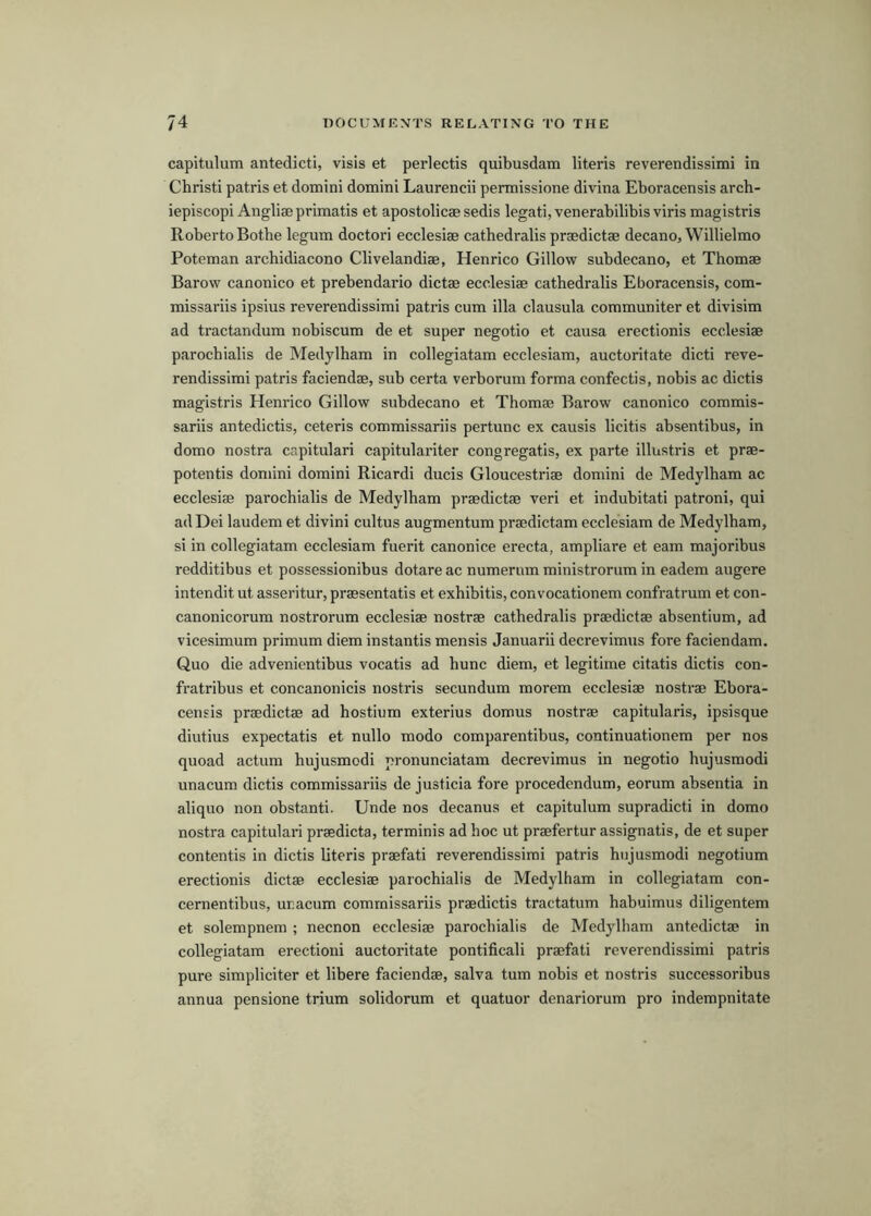 capitulum antedicti, visis et perlectis quibusdam literis reverendissimi in Christi patris et domini domini Laurencii permissione divina Eboracensis arch- iepiscopi Angliae primatis et apostolicae sedis legati, venerabilibis viris magistris Roberto Botbe legum doctori ecclesiae cathedralis praedictae decano, Willielmo Poteman arcbidiacono Clivelandiae, Henrico Gillow subdecano, et Thomae Barow canonico et prebendario dictae ecclesiae cathedralis Eboracensis, com- missariis ipsius reverendissimi patris cum ilia clausula communiter et divisim ad tractandum nobiscum de et super negotio et causa erectionis ecclesiae parochialis de Medylham in collegiatam ecclesiam, auctoritate dicti reve- rendissimi patris faciendae, sub certa verborum forma confectis, nobis ac dictis magistris Henrico Gillow subdecano et Thomae Barow canonico commis- sariis antedictis, ceteris commissariis pertunc ex causis licitis absentibus, in domo nostra capitulari capitulariter congregatis, ex parte illustris et prae- potentis domini domini Ricardi ducis Gloucestriae domini de Medylham ac ecclesiae parochialis de Medylham praedictae veri et indubitati patroni, qui ad Dei laudem et divini cultus augmentum praedictam ecclesiam de Medylham, si in collegiatam ecclesiam fuerit canonice erecta, ampliare et earn majoribus redditibus et possessionibus dotare ac numerum ministrorum in eadem augere intendit ut asseritur, praesentatis et exbibitis, convocationem confratrum et con- canonicorum nostrorum ecclesiae nostrae cathedralis praedictae absentium, ad vicesimum primum diem instantis mensis Januarii decrevimus fore faciendam. Quo die advenientibus vocatis ad bunc diem, et legitime citatis dictis con- fratribus et concanonicis nostris secundum morem ecclesiae nostrae Ebora- censis praedictae ad hostium exterius domus nostrae capitularis, ipsisque diutius expectatis et nullo modo comparentibus, continuationem per nos quoad actum hujusmodi pronunciatam decrevimus in negotio hujusmodi unacum dictis commissariis de justicia fore procedendum, eorum absentia in aliquo non obstanti. Unde nos decanus et capitulum supradicti in domo nostra capitulari praedicta, terminis ad hoc ut praefertur assignatis, de et super contentis in dictis literis praefati reverendissimi patris hujusmodi negotium erectionis dictae ecclesiae parochialis de Medylham in collegiatam con- cernentibus, unacum commissariis praedictis tractatum habuimus diligentem et solempnem ; necnon ecclesiae parochialis de Medylham antedictae in collegiatam erection! auctoritate pontifical! praefati reverendissimi patris pure simpliciter et libere faciendae, salva turn nobis et nostris successoribus annua pensione trium solidorum et quatuor denariorum pro indempnitate