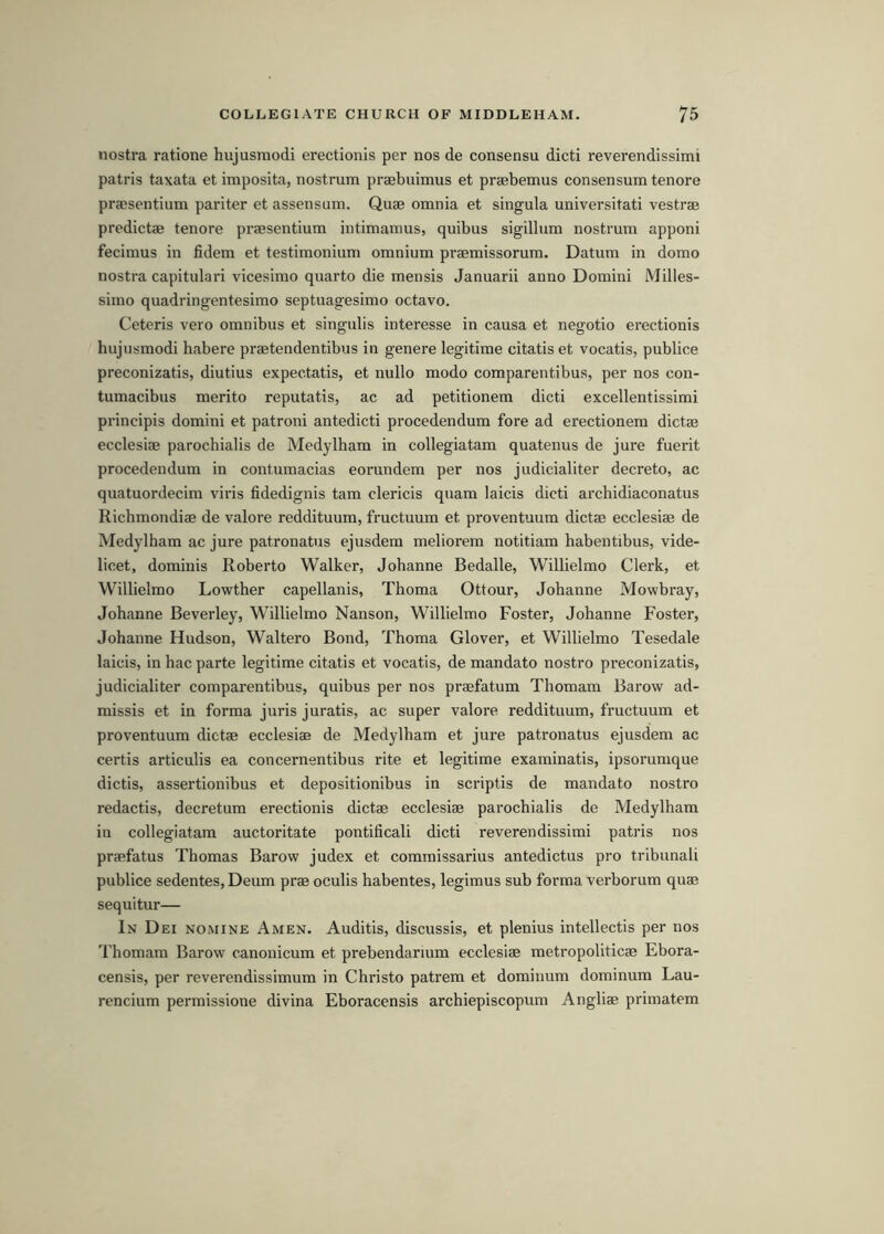 nostra ratione hujusmodi erectionis per nos de consensu dicti reverendissimi patris taxata et imposita, nostrum praebuimus et praebemus consensum tenure pracsentium pariter et assensum. Quae omnia et singula universitati vestrae predictae tenore praesentium intimamus, quibus sigillum nostrum apponi fecimus in fidem et testimonium omnium praemissorum. Datum in domo nostra capitulari vicesimo quarto die mensis Januarii anno Domini Milles- simo quadringentesimo septuagesimo octavo. Ceteris vero omnibus et singulis interesse in causa et negotio erectionis hujusmodi habere praetendentibus in genere legitime citatis et vocatis, publice preconizatis, diutius expectatis, et nullo modo comparentibus, per nos con- tumacibus merito reputatis, ac ad petitionem dicti excellentissimi principis domini et patroni antedicti procedendum fore ad erectionem dictae ecclesiae parochialis de Medylham in collegiatam quatenus de jure fuerit procedendum in contumacias eorundem per nos judicialiter decreto, ac quatuordecim viris fidedignis tarn clericis quam laicis dicti archidiaconatus Richmondiae de valore reddituum, fructuum et proventuum dictae ecclesiae de Medylham ac jure patronatus ejusdem meliorem notitiam habentibus, vide- licet, dominis Roberto Walker, Johanne Bedalle, Willielmo Clerk, et Willielmo Lowther capellanis, Thoma Ottour, Johanne Mowbray, Johanne Beverley, Willielmo Nanson, Willielmo Foster, Johanne Foster, Johanne Hudson, Waltero Bond, Thoma Glover, et Willielmo Tesedale laicis, in hac parte legitime citatis et vocatis, de mandate nostro preconizatis, judicialiter comparentibus, quibus per nos praefatum Thomam Barow ad- missis et in forma juris juratis, ac super valore reddituum, fructuum et proventuum dictae ecclesiae de Medylham et jure patronatus ejusdem ac certis articulis ea concernentibus rite et legitime examinatis, ipsorumque dictis, assertionibus et depositionibus in scriptis de mandate nostro redactis, decretum erectionis dictae ecclesiae parochialis de Medylham in collegiatam auctoritate pontifical! dicti reverendissimi patris nos praefatus Thomas Barow judex et commissarius antedictus pro tribunal! publice sedentes, Deum prae oculis habentes, legimus sub forma verborum quae sequitur— In Dei nomine Amen. Auditis, discussis, et plenius intellectis per nos Thomam Barow canonicum et prebendarium ecclesiae metropoliticae Ebora- censis, per reverendissimum in Christo patrem et dominum dominum Lau- rencinm permissione divina Eboracensis archiepiscopum Angliae primatem