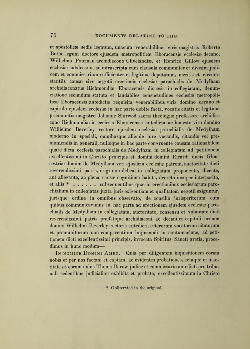 et apostolicae sedis legatum, unacum venerabilibus viris magistris Roberto Bothe legum doctore ejusdem metropoliticae Eboracensis ecclesiae decano, Willielmo Poteman archidiacono Clivelandiae, et Henrico Gillow ejusdem ecclesiae subdecano, ad infrascripta cum clausula communiter et divisim judi- cem et commissarium sufficienter et legitime deputatum, meritis et circum- stantiis causae sive negotii erect ionis ecclesiae parochialis de Medylham archidiaconatus Richmondiae Eboracensis diocesis in collegiatam, denun- ciatione secundum statuta et laudabiles consuetudines ecclesiae metropoli- ticae Eboracensis antedictae requisita venerabilibus viris domino decano et capitulo ejusdem ecclesiae in hac parte debite facta, vocatis citatis et legitime praemunitis magistro Johanne Sbirwod sacrae theologiae professore archidia- cono Richmondiae in ecclesia Eboracensis antedicta ac honesto viro domino Willielmo Beverley rectore ejusdem ecclesiae parochialis de Medylham moderno in special!, omnibusque aliis de jure vocandis, citandis vel pre- muniendis in general!, nulloque in hac parte congruente causam rationabilem quare dicta ecclesia parochialis de Medylham in collegiatam ad petitionem excellentissimi in Christo principis et domini domini Ricardi ducis Glou- cestriae domini de Medylham veri ejusdem ecclesiae patroni, auctoritate diet! reverendissimi patris, erigi non debeat in collegiatam proponente, dicente, aut allegante, ac plena causae cognitione habita, decreto insuper interposito, et aliis * subsequentibus quae in erectionibus ecclesiarum paro- chialium in collegiatas juxta juris exigentiam et qualitatem negotii exiguntur, jurisque ordine in omnibus observato, de consilio jurisperitorum cum quibus communicaviraus in hac parte ad erectionem ejusdem ecclesiae paro- chialis de Medylham in collegiatam, auctoritate, consensu et voluntate dicti reverendissimi patris praefatique archidiaconi ac decani et capituli necnon domini Willielmi Beverley rectoris antedicti, ceterorum vocatorum citatorum et premunitorum non comparentium hujusmodi in contumacione, ad peti- tionem dicti excellentissimi principis, invocata Spiritus Sancti gratia, proce- dimus in hunc modum— In nomine Domini Amen. Quia per diligentem inquisitionem coram nobis et per nos factam et captam, ac evidentes probationes, actaque et inac- titata et coram nobis Thoma Barow judice et commissario antedicti pro tribu- nal! sedentibus judicialiter exhibita et probata, excellentissimum in Christo * Obliterated in the original.