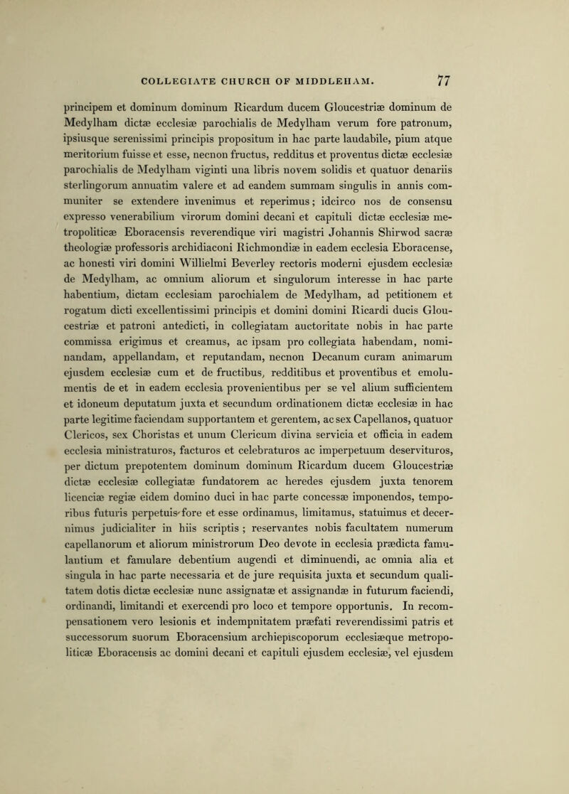 principera et dominum dominum Ricardum ducem Gloucestriae dominum de Medylham dictae ecclesiae parochialis de Medylham verum fore patronum, ipsiusque serenissimi principis propositum in hac parte laudabile, pium atque meritorium fuisse et esse, necnon fructus, redditus et proventus dictae ecclesiae parochialis de Medylham viginti una libris novem solidis et quatuor denariis sterlingorum annuatim valere et ad eandem sumrnam singulis in annis com- muniter se extendere invenimus et reperimus; idcirco nos de consensu expresso venerabilium virorum domini decani et capituli dictae ecclesiae me- tropoliticae Eboracensis reverendique viri magistri Johannis Shirwod sacrae theologiae professoris archidiaconi Richmondiae in eadem ecclesia Eboracense, ac honesti viri domini Willielmi Beverley rectoris moderni ejusdem ecclesiae de Medylham, ac omnium aliorum et singulorum interesse in hac parte habentium, dictam ecclesiam parochialem de Medylham, ad petitionem et rogatum dicti excellentissimi principis et domini domini Ricardi ducis Glou- cestriae et patroni antedicti, in collegiatam auctoritate nobis in hac parte commissa erigimus et creamus, ac ipsam pro collegiata habendam, nomi- nandam, appellandam, et reputandam, necnon Decanum curam animarum ejusdem ecclesiae cum et de fructibus, redditibus et proventibus et emolu- mentis de et in eadem ecclesia provenientibus per se vel alium sufficientem et idoneum deputatum juxta et secundum ordinationem dictae ecclesia? in hac parte legitime faciendam supportantem et gerentem, ac sex Capellanos, quatuor Clericos, sex Choristas et unum Clei’icum divina servicia et officia in eadem ecclesia ministraturos, facturos et celebraturos ac imperpetuum deservituros, per dictum prepotentem dominum dominum Ricardum ducem Gloucestriae dictae ecclesiae collegiatae fundatorem ac heredes ejusdem juxta tenorem licenciae regiae eidem domino duci in hac parte concessae imponendos, tempo- ribus futuris perpetuis'fore et esse ordinamus, limitamus, statuimus etdecer- nimus judicialiter in hiis scriptis ; reservantes nobis facultatem numerum capellanorum et aliorum ministrorum Deo devote in ecclesia praedicta famu- lautium et famulare debentium augendi et diminuendi, ac omnia alia et singula in hac parte necessaria et de jure requisita juxta et secundum quali- tatem dotis dictae ecclesiae nunc assignatae et assignandae in futurum faciendi, ordinandi, limitandi et exercendi pro loco et tempore opportunis. In recom- pensationem vero lesionis et indempnitatem praefati reverendissimi patris et successorum suorum Eboracensium archiepiscoporum ecclesiaeque metropo- liticae Eboracensis ac domini decani et capituli ejusdem ecclesiae, vel ejusdem