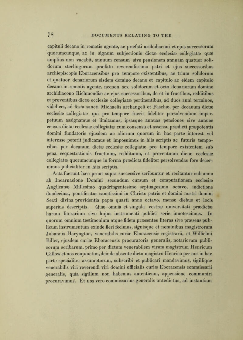 capituli decano in remotis agente, ac praefati archidiaconi et ejus successorum quorumcunque, ac in signum subjectionis dictae ecclesiae collcgiatae quae amplius non vacabit, annuum censum sive pensionem annuam quatuor soli- dorum sterlingorum praefato reverendissimo patri et ejus successorlbus archiepiscopis Eboracensibus pro tempore existentibus, ac trium solidorum et quatuor denariorum eisdern domino decano et capitulo ac eidem capitulo decano in remotis agente, necnon sex solidorum et octo denariorum domino archidiacono Richmondiae ac ejus successoribus, de et in fructibus, redditibus et proventibus dictae ecclesiae collegiatae pertinentibus, ad duos anni terminos, videlicet, ad festa sancti Michaelis arcbangeli et Paschae, per decanum dictae ecclesiae collegiatae qui pro tempore fuerit fideliter persolvendum imper- petuum assignamus et limitamus, ipsasque annuas pensiones sive annuos census dictae ecclesiae collegiatae cum consensu et assensu praedicti praepotentis domini fundatoris ejusdem ac aliorum quorum in hac parte interest vel interesse poterit judicamus et imposuimus in hiis scriptis ac futuris tempo- ribus per decanum dictae ecclesiae collegiatae pro tempore existentem sub pena sequestrationis fructuum, reddituum, et proventuum dictae ecclesiae collegiatae quorumcunque in forma praedicta fideliter persolvendas fore decer- nimus judicialiter in hiis scriptis. Acta fuerunt haec prout supra successive scribuntur et recitantur sub anno ab Incarnacione Domini secundum cursum et computationem ecclesiae Anglicanae Millesimo quadringentesimo septuagesimo octavo, indictione duodecima, pontificatus sanctissimi in Christo patris et domini nostri domini Sexti divina providentia papae quarti anno octavo, mense diebus et locis superius descriptis. Quae omnia et singula vestrae universitati praedictae harum literarium sive hujus instrumenti publici serie innotescimus. In quorum omnium testimonium atque fidem praesentes literas sive praesens pub- licum instrumentum exinde fieri fecimus, signisque et nominibus magistrorum Johannis Haryngton, venerabilis curiae Eboracensis registrarii, et Willielmi Biller, ejusdem curiae Eboracensis procuratoris generalis, notariorum publi- corum scribarum, primo per dictum venerabilem virum magistrum Henricum Cillow et nos conjunctim, deinde absente dicto magistro Henrico per nos in hac parte specialiter assumptorum, subscribi et publicari mandavimus, sigillique venerabilis viri reverendi viri domini officialis curiae Eboracensis commissarii generalis, quia sigillum non habemus autenticum, appensione communiri procuravimus. Et nos vero commissarius generalis antedictus, ad instantiam