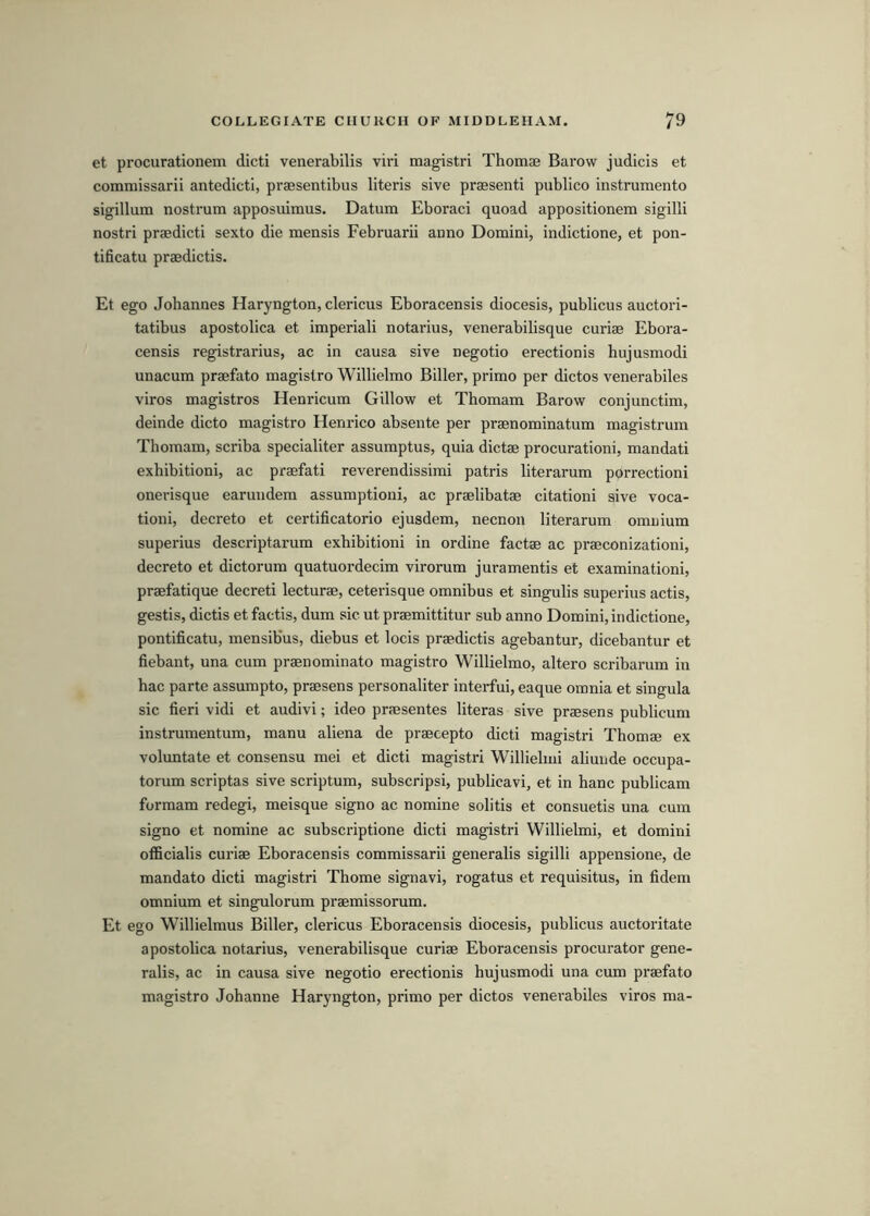 et procurationem dicti venerabilis viri magistri Thomae Barow judicis et commissarii antedictl, praesentibus literis sive praesenti publico instrumento sigillum nostrum apposuimus. Datum Eboraci quoad appositionem sigilli nostri praedicti sexto die mensis Februarii anno Domini, indictione, et pon- tificatu praedictis. Et ego Johannes Haryngton, clericus Eboracensis diocesis, publicus auctori- tatibus apostolica et imperiali notarius, venerabilisque curiae Ebora- censis registrarius, ac in causa sive negotio erectionis hujusmodi unacum praefato magistro Willielmo Biller, primo per dictos venerabiles viros magistros Henricum Gillow et Thomam Barow conjunctim, deinde dicto magistro Henrico absente per praenominatum magistrum Thomam, scriba specialiter assumptus, quia dictae procurationi, mandati exhibitioni, ac praefati reverendissimi patris literarum porrectioni onerisque earundem assumption!, ac praelibatae citationi sive voca- tioni, decreto et certificatorio ejusdem, necnon literarum omnium superius descriptarum exhibitioni in ordine factae ac praeconizationi, decreto et dictorum quatuordecim virorum juramentis et examinationi, praefatique decreti lecturae, ceterisque omnibus et singulis superius actis, gestis, dictis et factis, dum sic ut praemittitur sub anno Domini, indictione, pontificatu, mensib'us, diebus et locis praedictis agebantur, dicebantur et fiebant, una cum praenominato magistro Willielmo, altero scribarum in hac parte assumpto, praesens personaliter interfui, eaque omnia et singula sic fieri vidi et audivi; ideo praesentes literas sive praesens publicum instrumentum, manu aliena de praecepto dicti magistri Thomae ex voluntate et consensu mei et dicti magistri Willielmi aliunde occupa- torum scriptas sive scriptum, subscripsi, publicavi, et in hanc publicam formam redegi, meisque signo ac nomine solitis et consuetis una cum signo et nomine ac subscriptione dicti magistri Willielmi, et domini officialis curiae Eboracensis commissarii generalis sigilli appensione, de mandate dicti magistri Thome signavi, rogatus et requisitus, in fidem omnium et singulorum praemissorum. Et ego Willielmus Biller, clericus Eboracensis diocesis, publicus auctoritate apostobca notarius, venerabilisque curiae Eboracensis procurator gene- ralis, ac in causa sive negotio erectionis bujusmodi una cum praefato magistro Johanne Haryngton, primo per dictos venerabiles viros ma-