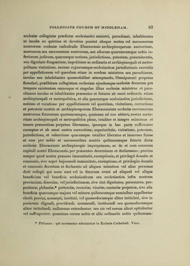 ecclesiae collegiatae praedictae ecclesiastici ministri, parochiani, inhabitantes et incolae eo quietius et devotius possint absque nostra vel successorum nostrorum ecclesiae catbedralis Eboracensis arcbiepiscoporum auctoritate, nostrorum seu successorum nostrorum, aut aliorum quorumcumque nobis in- feriorum judicum, quacumque notione, jurisdictione, potestate, praeeminentia, seu dignitate fungentium, impetitione ac ordinaria et arcbiepiscopali et metro- politana visitatione, necnon cujuscumqueecclesiasticae jurisdictionis exercitio per appellationem vel querelam etiam in eosdem ministros seu parocbianos. incolas seu inbabitantes quomodolibet attemptando, Omnipotenti perpetuo famulari, praelibitam collegiatam ecclesiam ejusdemque ecclesiae decanum pro tempore existentem omnesque et singulos illius ecclesiae ministros et paro- cbianos incolas et inbabitantes praesentes et futures ab omni ordinaria etiam arcbiepiscopali et metropolitica, et alia quacumque ecclesiastica jurisdictione, notione et vocatione per appellationem vel querelam, visitatione, correctione et potestate nostris et arcbiepiscoporum Eboracensium ecclesiae successorum nostrorum futurorum quorumcumque, quatenus ad nos attinet, nostra aucto- ritate arcbiepiscopali et metropolitica plene, totaliter et integre eximimus et tenore praesentium perpetuo liberamus, ipsosque in bac parte sufficienter exemptos et ab omni nostra correctione, superioritate, visitatione, potestate, jurisdictione, et cobercione quacumque totaliter liberates et immunes fuisse et esse pro nobis et successoribus nostris quibuscumque futuris dictae ecclesiae Eboracensis arcbiepiscopis imperpetuum, ac de et cum consensu capituli nostri Eboracensis, per praesentes decernimus et declaramus ; proviso semper quod nostra praesens immunitatis, exemptionis, et privilegii donatio et concessio, sive super bujusmodi immunitate, exemptione, et privilegiis donatis et concessis decretum et declaratio ad aliquos ministros vel alias personas dicti collegii qui nunc sunt vel in futurum erunt ad aliquod vel aliqua beneficium vel beneficia ecclesiasticum seu ecclesiastica infra nostram provinciam, diocesim, vel jurisdictionem, sive sint dignitates, personatus, pre- positurae, plebaniae,* prebendae, rectoriae, vicariae, cantariae perpetuae, sive alia beneficia quaecumque majora vel minora quibuscumque nominibus appellentur elect!, provisi, assumpti, instituti, vel quomodocumque aliter intitulati, sive in posterum eligendi, providendi, assumendi, instituendi seu quomodocumque aliter intitulandi, nullatenus extendantur, seu eis vel eorum alicui opitulentur vel suffragentur, quominus coram nobis et aliis ordinariis nobis quibuscum- Plebanus ; qui sacramenta administrat in Ecclesia Cathedrali. Voss.
