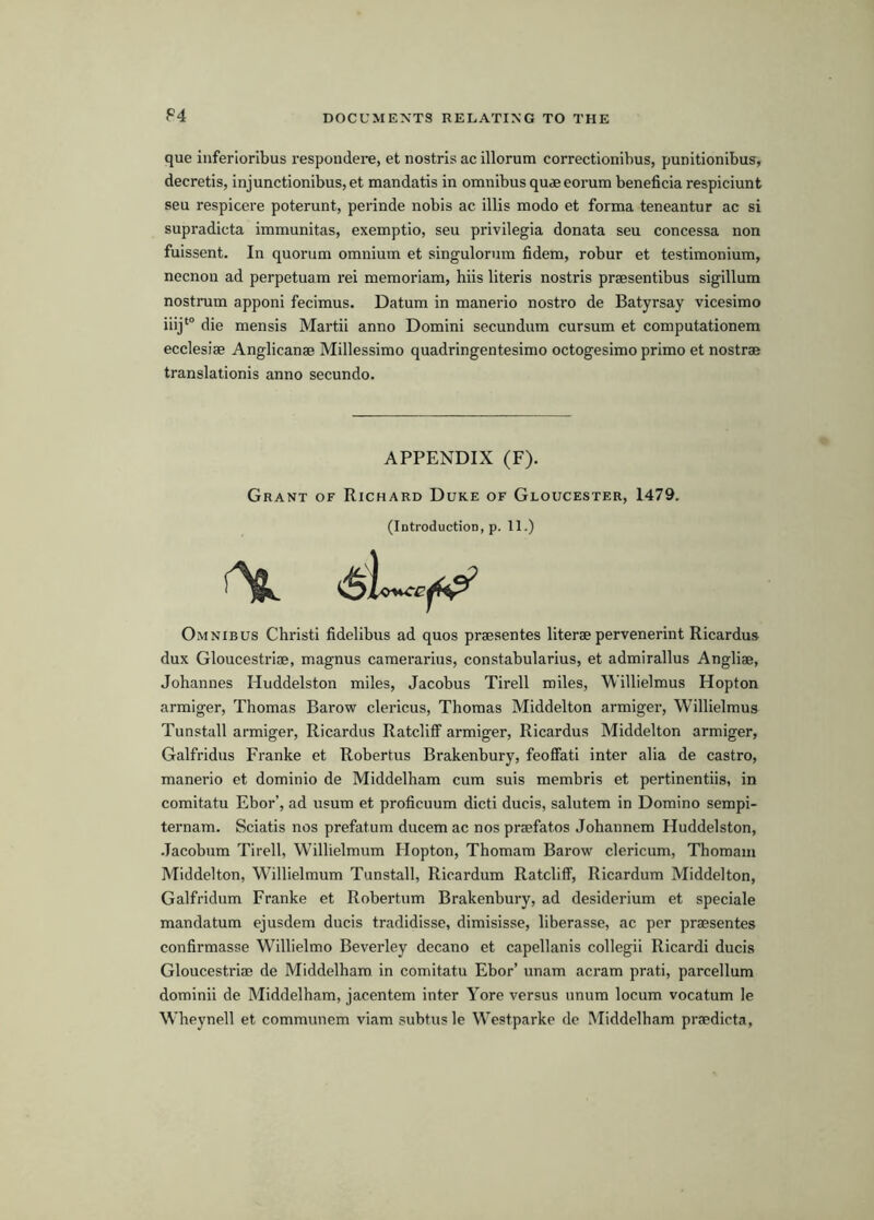 F4 que inferlorlbus respondere, et nostrls ac illorum correctionibus, punitionibus, decretis, injunctionibus, et mandatis in omnibus qudeeorum beneficia respiciunt sen respicere poterunt, perinde nobis ac illis modo et forma teneantur ac si supradicta immunitas, exemptio, sen pidvilegia donata seu concessa non fuissent. In quorum omnium et singulorum fidem, robur et testimonium, necnon ad perpetuam rei memoriam, hiis Uteris nostris praesentibus sigillum nostrum apponi fecimus. Datum in manerio nostro de Batyrsay vicesimo iiij‘° die mensis Martii anno Domini secundum cursum et computationem ecclesiae Anglicanae Millessimo quadringentesimo octogesimo primo et nostrae translationis anno secundo. APPENDIX (F). Grant of Richard Duke of Gloucester, 1479. (Introduction, p. 11.) Omnibus Christi fidelibus ad quos praesentes literae pervenerint Ricardus dux Gloucestriae, magnus camerarius, constabularius, et admirallus Angliae, Johannes Huddelston miles. Jacobus Tirell miles, Willielmus Hopton armiger, Thomas Barow clericus, Thomas Middelton armiger, Willielmus Tunstall armiger, Ricardus Ratcliff armiger, Ricardus Middelton armiger, Galfridus Franke et Robertas Brakenbury, feoffati inter alia de castro, manerio et dominio de Middelham cum suis membris et pertinentiis, in comitatu Ebor’, ad usum et proficuum dicti ducis, salutem in Domino sempi- ternam. Sciatis nos prefatum ducem ac nos prsefatos Johannem Huddelston, .Tacobum Tirell, Willielmum Hopton, Thomam Barow clericum, Thomam Middelton, Willielmum Tunstall, Ricardum Ratcliff, Ricardum Middelton, Galfridum Franke et Robertum Brakenbury, ad desiderium et speciale mandatum ejusdem ducis tradidisse, dimisisse, liberasse, ac per praesentes confirmasse Willielmo Beverley decano et capellanis collegii Ricardi ducis Gloucestriae de Middelham in comitatu Ebor’ imam acram prati, parcellum dominii de Middelham, jacentem inter Yore versus unum locum vocatum le Wheynell et communem viam subtus le Westparke do Middelham praedicta.