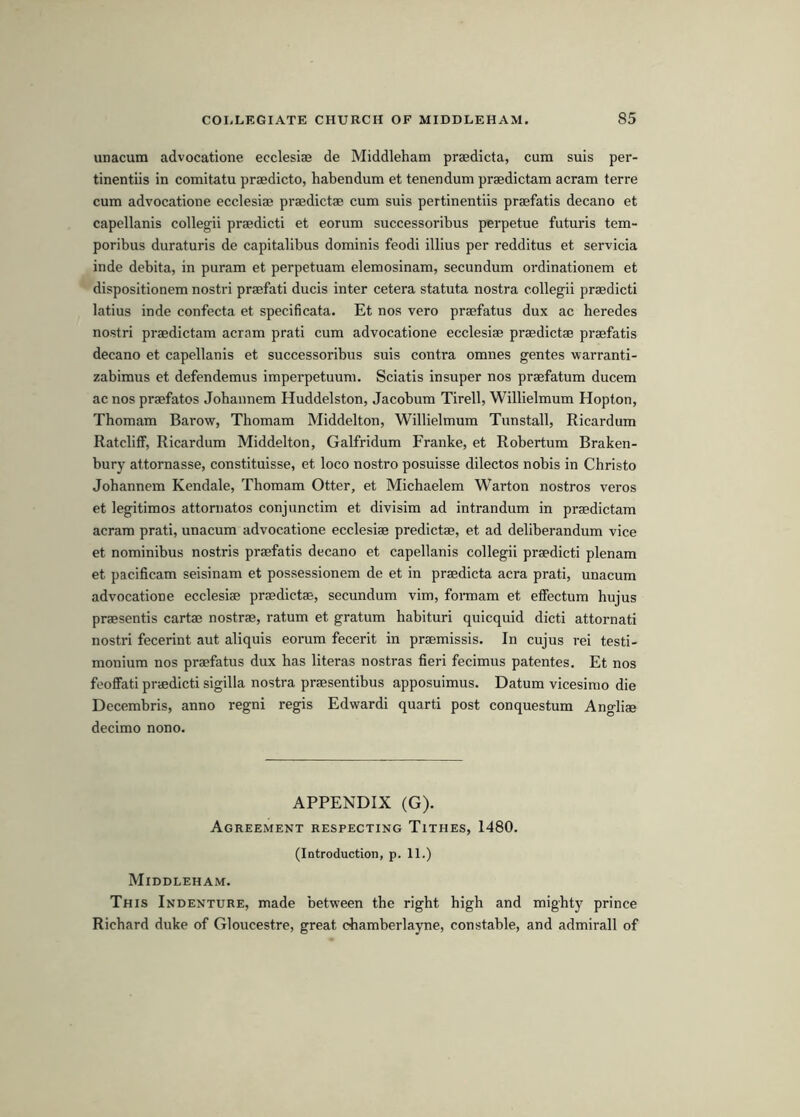 unacum advocatione ecclesiae de Middleham praedicta, cum suis per- tinentiis in comitatu praedicto, habendum et tenendum praedictam acram terre cum advocatione ecclesiae praedictae cum suis pertinentiis praefatis decano et capellanis collegii praedicti et eorum successoribus perpetue futuris tem- poribus duraturis de capitalibus dominis feodi illius per redditus et servicia inde debita, in puram et perpetuam elemosinam, secundum ordinationem et dispositionem nostri praefati ducis inter cetera statuta nostra collegii praedicti latius inde confecta et specificata. Et nos vero praefatus dux ac heredes nostri praedictam acram prati cum advocatione ecclesiae praedictae praefatis decano et capellanis et successoribus suis contra omnes gentes warranti- zabimus et defendemus imperpetuum. Sciatis insuper nos praefatum ducem ac nos praefatos Jobannem Huddelston, Jacobum Tirell, Willielmum Hopton, Thomam Barow, Thomam Middelton, Willielmum Tunstall, Ricardum Ratcliff, Ricardum Middelton, Galfridum Franke, et Robertum Braken- bury attornasse, constituisse, et loco nostro posuisse dilectos nobis in Christo Jobannem Kendale, Thomam Otter, et Michaelem Warton nostros veros et legitimos attornatos conjunctim et divisim ad intrandum in praedictam acram prati, unacum advocatione ecclesiae predictae, et ad deliberandum vice et nominibus nostris praefatis decano et capellanis collegii praedicti plenam et pacificam seisinam et possessionem de et in praedicta acra prati, unacum advocatione ecclesiae praedictae, secundum vim, formam et effectum hujus praesentis cartae nostrae, ratum et gratum habituri quicquid dicti attornati nostri fecerint aut aliquis eorum fecerit in praemissis. In cujus rei testi- monium nos praefatus dux has literas nostras fieri fecimus patentes. Et nos fooflfati praedicti sigilla nostra praesentibus apposuimus. Datum vicesimo die Decembris, anno regni regis Edwardi quart! post conquestum Angliae decimo nono. APPENDIX (G). Agreement respecting Tithes, 1480. (Introduction, p. 11.) Middleham. This Indenture, made between the right high and mighty prince Richard duke of Gloucestre, great chamberlayne, constable, and admirall of