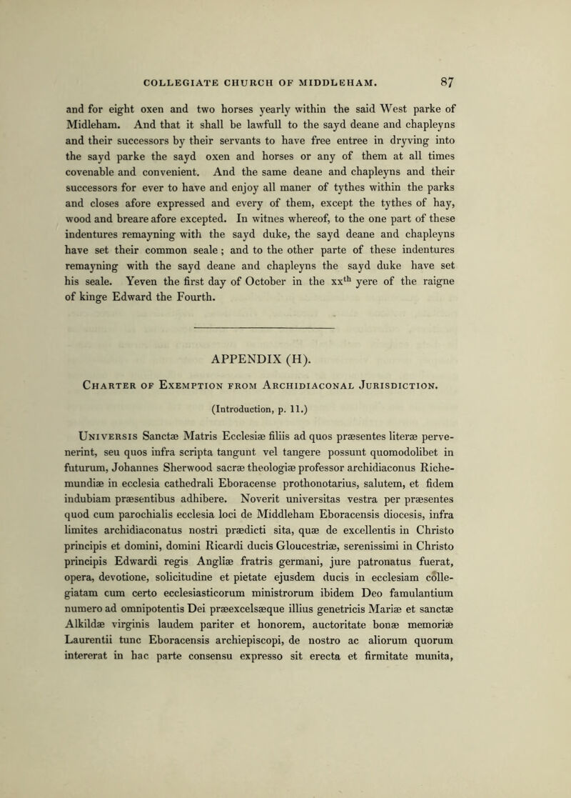 and for eight oxen and two horses yearly within the said West parke of Midleham. And that it shall be lawfull to the sayd deane and chapleyns and their successors by their servants to have free entree in dryving into the sayd parke the sayd oxen and horses or any of them at all times covenable and convenient. And the same deane and chapleyns and their successors for ever to have and enjoy all maner of tythes within the parks and closes afore expressed and every of them, except the tythes of hay, wood and breare afore excepted. In witnes whereof, to the one part of these indentures remayning with the sayd duke, the sayd deane and chapleyns have set their common scale ; and to the other parte of these indentures remayning with the sayd deane and chapleyns the sayd duke have set his scale. Yeven the first day of October in the xx* yere of the raigne of kinge Edward the Fourth. APPENDIX (H). Charter of Exemption from Archidiaconal Jurisdiction. (Introduction, p. 11.) Uni VERS IS Sanctae Matris Ecclesiae filiis ad quos praesentes literae perve- nerint, seu quos infra scripta tangunt vel tangere possunt quomodolibet in futurum, Johannes Sherwood sacrae theologiae professor archidiaconus Riche- mundiae in ecclesia cathedrali Eboracense prothonotarius, salutem, et fidem indubiam praesentibus adhibere. Noverit universitas vestra per praesentes quod cum parochialis ecclesia loci de Middleham Eboracensis diocesis, infra limites archidiaconatus nostri praedicti sita, quae de excellentis in Christo principis et domini, domini Ricardi ducis Gloucestriae, serenissimi in Christo principis Edwardi regis Angliae fratris germani, jure patronatus fuerat, operas devotione, solicitudine et pietate ejusdem ducis in ecclesiam colle- giatam cum certo ecclesiasticorum ministrorum ibidem Deo famulantium numero ad omnipotentis Dei praeexcelsaeque illius genetricis Mariae et sanctae Alkildae virginis laudem pariter et honorem, auctoritate bonae memoriae Laurentii tunc Eboracensis archiepiscopi, de nostro ac aliorum quorum intererat in hac parte consensu expresso sit erecta et firmitate munita,