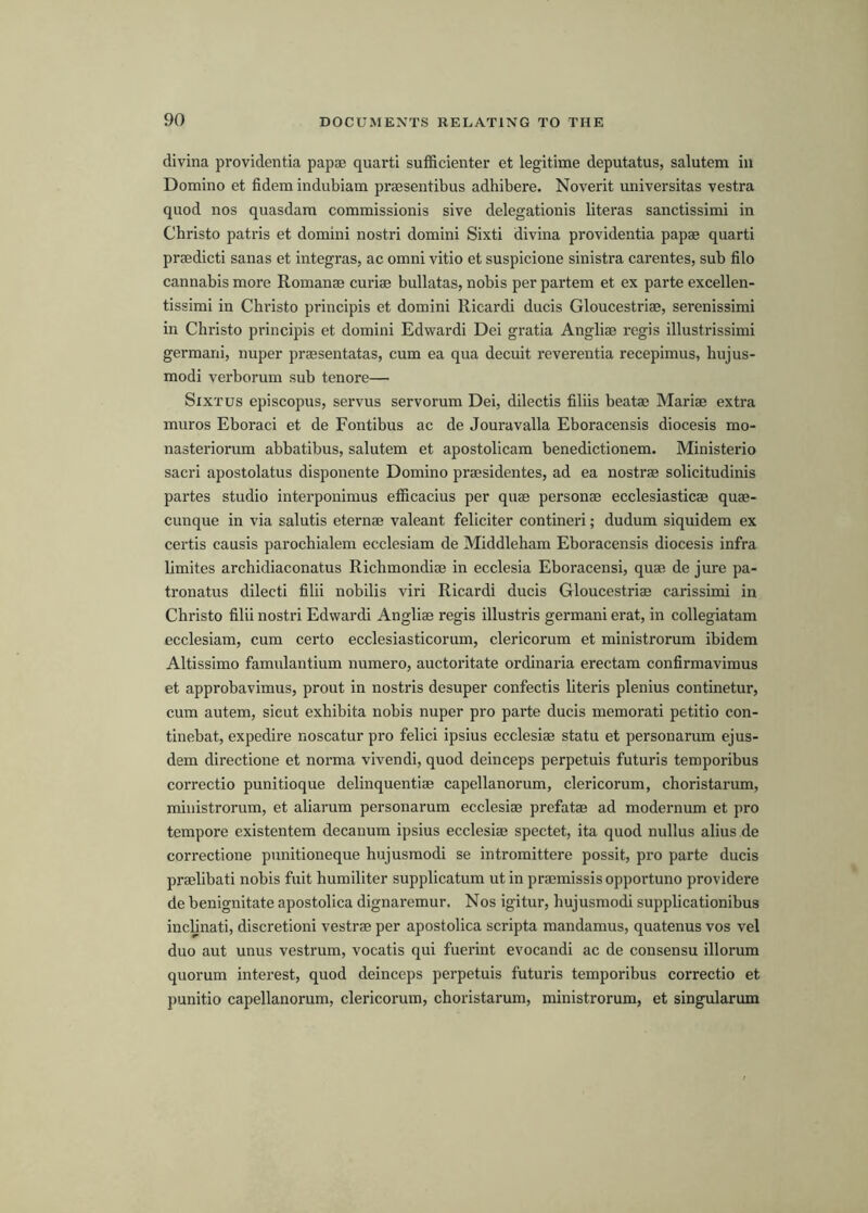 clivina providentia papae quart! sufficienter et legitime deputatus, salutem in Domino et fidem indubiam praesentibus adhibere. Noverit universitas vestra quod nos quasdam commissionis sive delegationis literas sanctissimi in Christo patris et domini nostri domini Sixti divina providentia papae quart! praedicti sanas et integras, ac omni vitio et suspicione sinistra carentes, sub filo cannabis more Romanae curiae bullatas, nobis per partem et ex parte excellen- tissimi in Christo principis et domini Ricardi ducis Gloucestriae, serenissimi in Christo principis et domini Edwardi Dei gratia Angliae regis illustrissimi germani, nuper praesentatas, cum ea qua decuit rcverentia recepimus, hujus- modi verborum sub tenore— Sixtus episcopus, servus servorum Dei, dilectis filiis beatae Mariae extra muros Eboraci et de Fontibus ac de Jouravalla Eboracensis diocesis mo- nasteriorum abbatibus, salutem et apostolicam benedictionem. Ministerio sacri apostolatus disponente Domino praesidentes, ad ea nostrae solicitudinis partes studio interponimus efficacius per quae personae ecclesiasticae quae- cunque in via salutis eternae valeant feliciter contineri; dudum siquidem ex certis causis parochialem ecclesiam de Middleham Eboracensis diocesis infra limites archidiaconatus Richmondiae in ecclesia Eboracensi, quae de jure pa- tronatus dilecti filii nobilis viri Ricardi ducis Gloucestriae carissimi in Christo filii nostri Edwardi Angliae regis illustris germani erat, in collegiatam ecclesiam, cum certo ecclesiasticorum, clericorum et ministrorum ibidem Altissimo famulantium numero, auctoritate ordinaria erectam confirmavimus et approbavimus, prout in nostris desuper confectis literis plenius continetur, cum autem, sieut exhibita nobis nuper pro parte ducis memorati petitio con- tinebat, expedire noscatur pro felici ipsius ecclesiae statu et personarum ejus- dem directione et norma vivendi, quod deinceps perpetuis futuris temporibus correctio punitioque delinquentiae capellanorum, clericorum, choristarum, ministrorum, et aliarum personarum ecclesiae prefatae ad modcrnum et pro tempore existentem decanum ipsius ecclesiae spectet, ita quod nullus alius de correct!one punitioneque hujusmodi se intromittere possit, pro parte ducis praelibati nobis fuit humiliter supplicatum ut in praemissisopportuno providere de benignitate apostolica dignaremur. Nos igitur, hujusmodi supplicationibus incljnati, discretion! vestrae per apostolica scripta mandamus, quatenus vos vel duo aut unus vestrum, vocatis qui fuerint evocandi ac de consensu illorum quorum interest, quod deinceps perpetuis futuris temporibus correctio et punitio capellanorum, clericorum, choristarum, ministrorum, et singularum