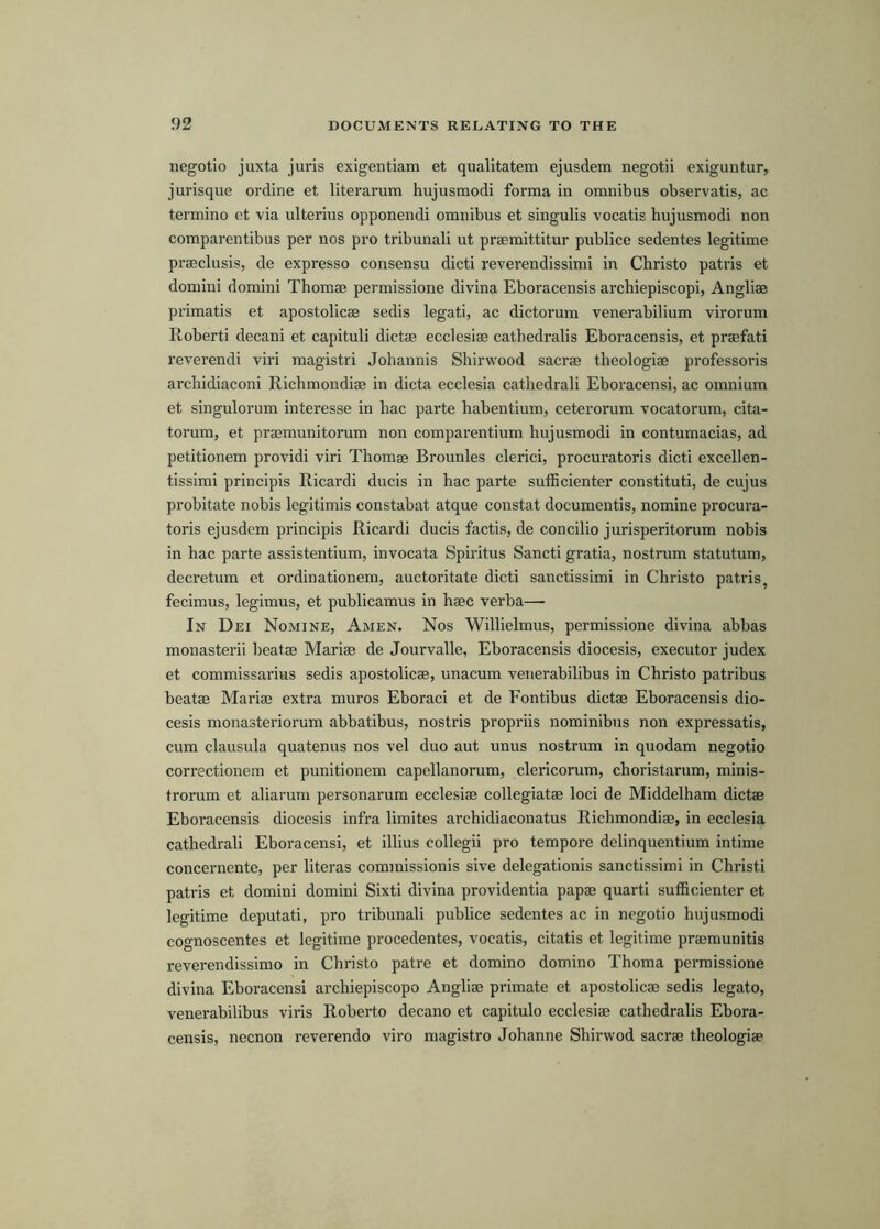 negotio juxta juris exigentiam et qualitatem ejusdem negotii exiguntur, jurisque ordine et literarum hujusmodi foi'ma in omnibus observatis, ac termino et via ulterius opponendi omnibus et singulis vocatis hujusmodi non comparentibus per nos pro tribunali ut prsemittitur publice sedentes legitime praeclusis, de expresso consensu dicti reverendissimi in Christo patris et domini domini Thomae permissione divina Eboracensis archiepiscopi, Angliaa primatis et apostolicae sedis legati, ac dictorum venerabilium virorum Roberti decani et capituli dictae ecclesiae cathedralis Eboracensis, et praefati reverendi viri raagistri Johannis Shirwood sacras theologiae professoris archidiaconi Richmondiae in dicta ecclesia cathedrali Eboracensi, ac omnium et singulorum interesse in hac parte habentium, ceterorum vocatorum, cita- torum, et prasmunitorum non comparentium hujusmodi in contumacias, ad petitionem providi viri Thomae Brounles clerici, procuratoris dicti excellen- tissimi principis Ricardi ducis in hac parte sufficienter constituti, de cujus probitate nobis legitimis constabat atque constat documentis, nomine procura- toris ejusdem principis Ricardi ducis factis, de concilio jurisperitorum nobis in hac parte assistentium, invocata Spii'itus Sancti gratia, nostrum statutum, decretum et ordinationem, auctoritate dicti sanctissimi in Christo patris, fecimus, legimus, et publicamus in haec verba—• In Dei Nomine, Amen. Nos Willielmus, permissione divina abbas monasterii beatse Marise de Jourvalle, Eboracensis diocesis, executor judex et commissarius sedis apostolicae, unacum venerabilibus in Christo patribus beatae Mariae extra muros Eboraci et de Eontibus dictae Eboracensis dio- cesis monasteriorum abbatibus, nostris propriis nominibus non expressatis, cum clausula quatenus nos vel duo aut unus nostrum in quodam negotio correctionem et punitionem capellanorum, clericorum, choristarum, minis- trorum et aliarum personarum ecclesiae collegiatae loci de Middelham dictae Eboracensis diocesis infra limites archidiaconatus Richmondiae, in ecclesia cathedrali Eboracensi, et illius collegii pro tempore delinquentium intime concernente, per literas commissionis sive delegationis sanctissimi in Christi patris et domini domini Sixti divina providentia papae quarti sufficienter et legitime deputati, pro tribunali publice sedentes ac in negotio hujusmodi cognoscentes et legitime procedentes, vocatis, citatis et legitime praemunitis reverendissimo in Christo patre et domino domino Thoma permissione divina Eboracensi archiepiscopo Angliae primate et apostolicae sedis legato, venerabilibus viris Roberto decano et capitulo ecclesiae cathedralis Ebora- censis, necnon reverendo viro magistro Johanne Shirwod sacrae theologiae