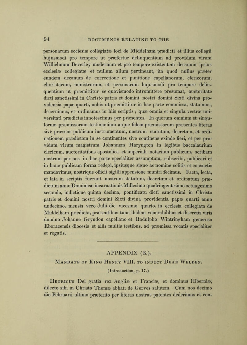 personarum ecclesiae collegiatae loci de Middelham praedicti et illius collegii hujusmodi pro tempore ut praefertur delinquentium ad providum virum Willielmum Beverley modernum et pro tempore existentem decanum ipsius ecclesiae collegiatae et nullum alium pertineant, ita quod nullus praeter eundem decanum de correctione et punitione capellanorum, clericorum, choristarum, ministrorum, et personarum Imjusmodi pro tempore delin- quentium ut praemittitur se quovismodo intromittere presumat, auctoritate dicti sanctissimi in Christo patris et domini nostri domini Sixti divina pro- videncia papae quarti, nobis ut praemittitur in hac parte commissa, statuimus, decernimus, et ordinamus in hiis scriptis; quae omnia et singula vestrae uni- versitati praedictae innotescimus per praesentes. In quorum omnium et singu- lorum praemissorum testimonium atque fidem praemissorum praesentes literas sive praesens publicum instrumentum, nostrum statutum, decretum, et ordi- nationem praedictam in se continentes sive continens exinde fieri, et per pro- vidum virum magistrum Johannem Haryngton in legibus baccalaurium clericum, auctoritatibus apostolica et imperiali notarium publicum, scribam nostrum per nos in hac parte specialiter assumptum, subscribi, publicari et in banc publicam forma redegi, ipsiusque signo ac nomine solitis et consuetis mandavimus, nostrique otficii sigilli appensione muniri fecimus. Facta, lecta, et lata in scriptis fuerunt nostrum statutum, decretum et ordinatum prae- dictum anno Dominicae incarnationis Millesimo quadringentesimo octuagesimo secundo, indictione quinta decima, pontificatu dicti sanctissimi in Christo patris et domini nostri domini Sixti divina providentia papae quarti anno undecimo, mensis vero Julii die vicesimo quarto, in ecclesia collegiata de Middelham praedicta, praesentibus tunc ibidem venerabilibus et discretis viris domino Johanne Gryndon capellano et Radulpho Wintringham generoso Eboracensis diocesis et aliis multis testibus, ad praemissa vocatis specialiter et rogatis. APPENDIX (K). Mandate of King Henry VIIL to induct Dean Welden. (Introduction, p. 17.) Henricus Dei gratia rex Angliae et Franciae, et dominus Hibernia?, dilecto sibi in Christo Thomae abbati de Gerves salutem. Cum nos decimo die Februarii ultimo praeterito per literas nostras patentes dederimus et con-
